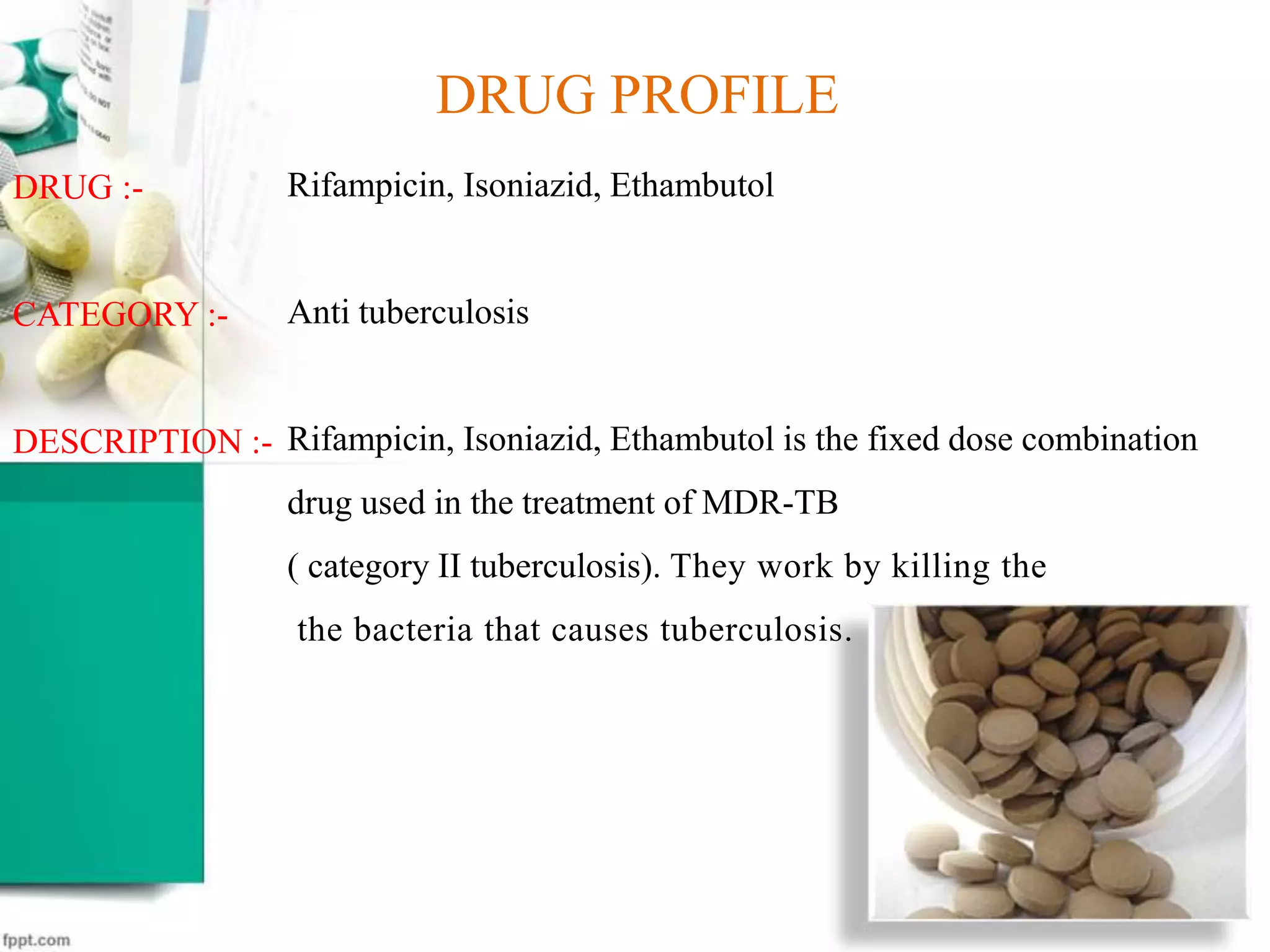 14
Rifampicin, Isoniazid, Ethambutol
Anti tuberculosis
Rifampicin, Isoniazid, Ethambutol is the fixed dose combination
drug used in the treatment of MDR-TB
( category II tuberculosis). They work by killing the
the bacteria that causes tuberculosis.
DRUG PROFILE
DRUG :-
CATEGORY :-
DESCRIPTION :-
 