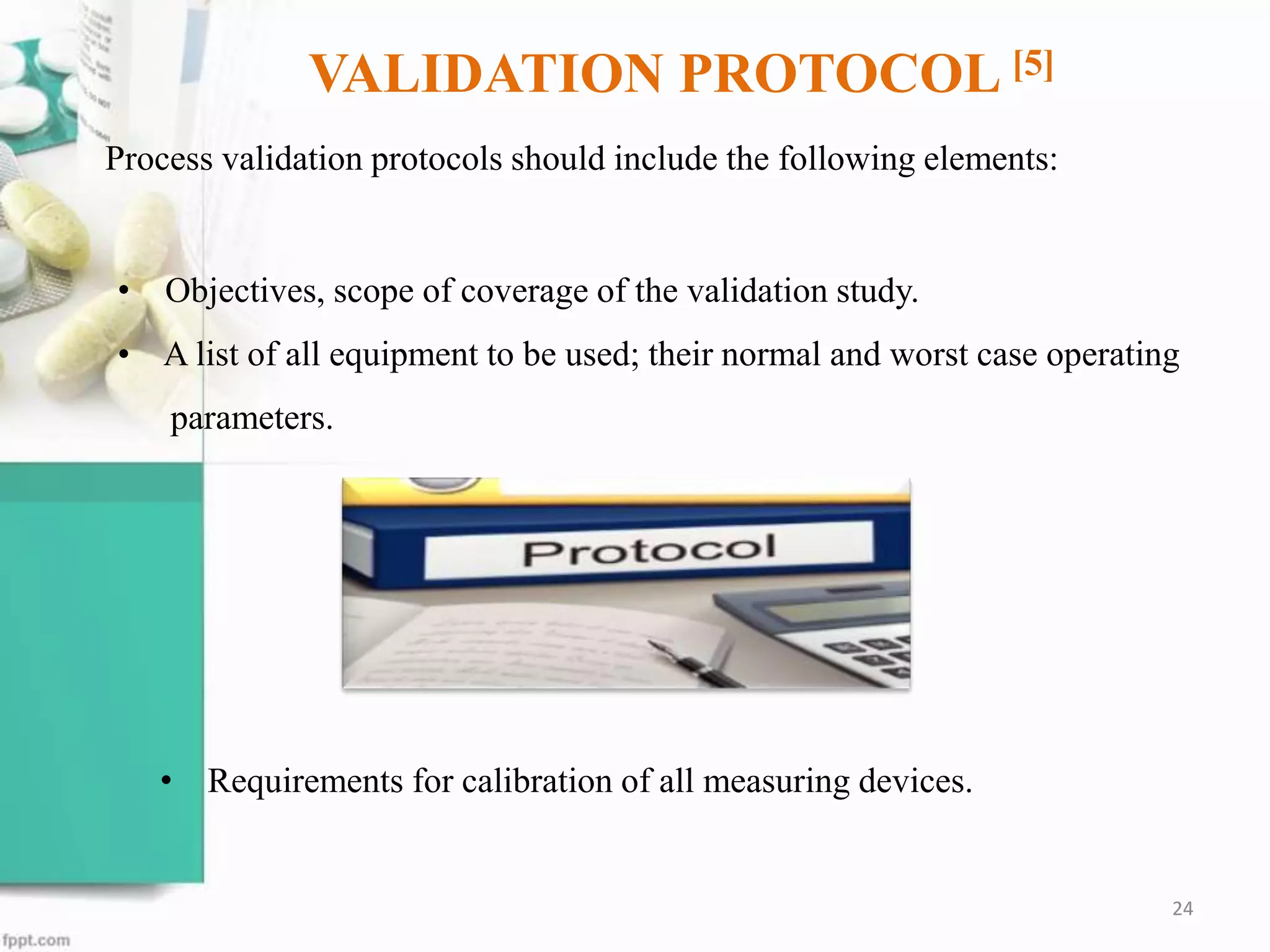 VALIDATION PROTOCOL [5]
Process validation protocols should include the following elements:
• Requirements for calibration of all measuring devices.
24
• Objectives, scope of coverage of the validation study.
• A list of all equipment to be used; their normal and worst case operating
parameters.
 