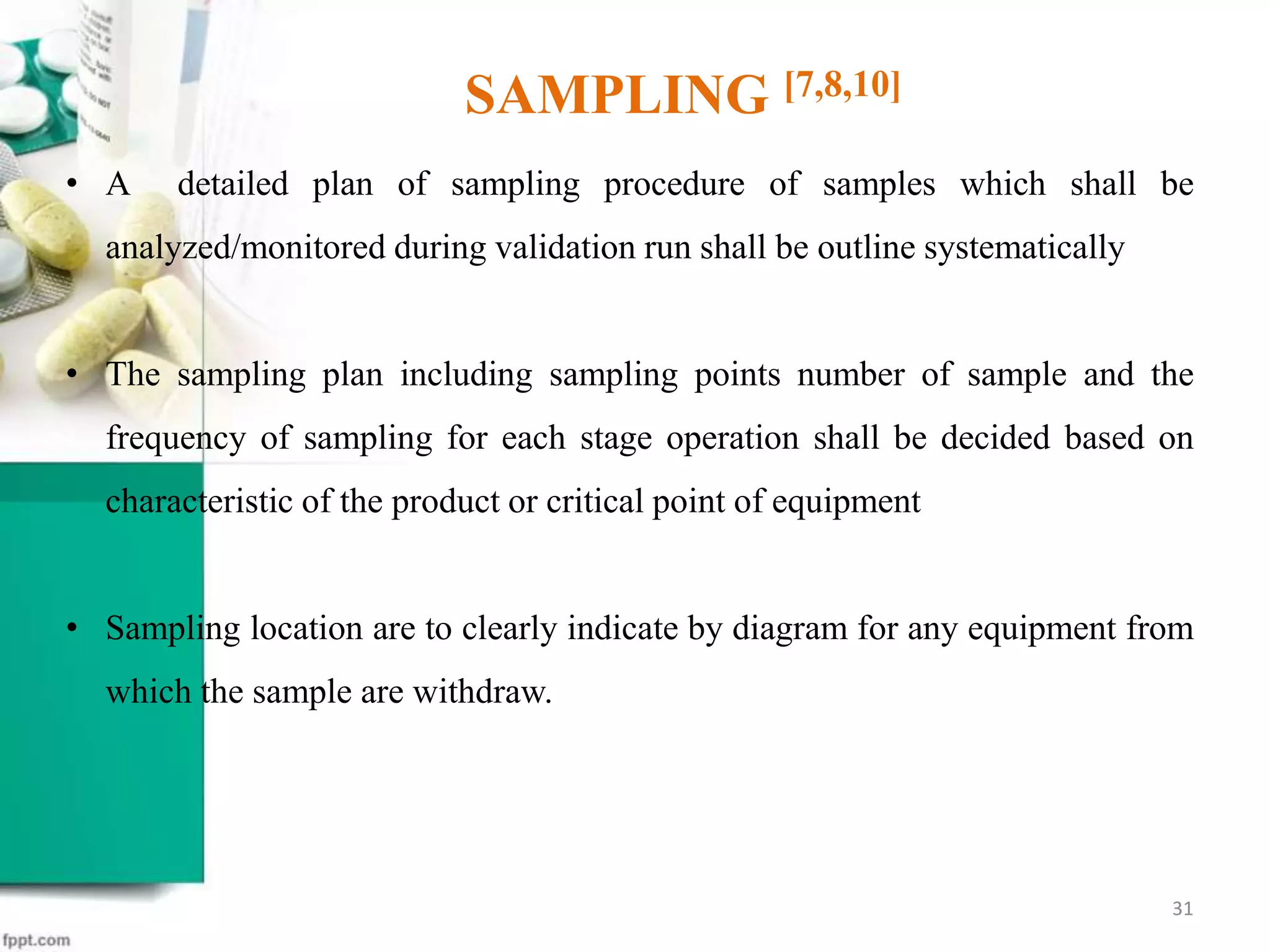 • A detailed plan of sampling procedure of samples which shall be
analyzed/monitored during validation run shall be outline systematically
• The sampling plan including sampling points number of sample and the
frequency of sampling for each stage operation shall be decided based on
characteristic of the product or critical point of equipment
• Sampling location are to clearly indicate by diagram for any equipment from
which the sample are withdraw.
SAMPLING [7,8,10]
31
 