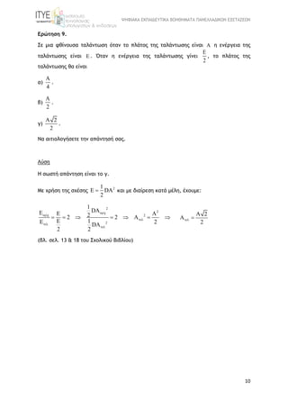 ΨΗΦΙΑΚΑ ΕΚΠΑΙΔΕΥΤΙΚΑ ΒΟΗΘΗΜΑΤΑ ΠΑΝΕΛΛΑΔΙΚΩΝ ΕΞΕΤΑΣΕΩΝ
10
Ερώτηση 9.
Σε μια φθίνουσα ταλάντωση όταν το πλάτος της ταλάντωσης είναι A η ενέργεια της
ταλάντωσης είναι E . Όταν η ενέργεια της ταλάντωσης γίνει
E
2
, το πλάτος της
ταλάντωσης θα είναι
α)
A
4
.
β)
A
2
.
γ)
A 2
2
.
Να αιτιολογήσετε την απάντησή σας.
Λύση
Η σωστή απάντηση είναι το γ.
Με χρήση της σχέσης
21
E DA
2
 και με διαίρεση κατά μέλη, έχουμε:
2
2
2
2
1
DAE A22 2 A
1 2DA
2 2






      

A 2
A
2
 
(βλ. σελ. 13 & 18 του Σχολικού Βιβλίου)
 
