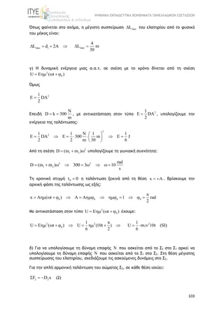 ΨΗΦΙΑΚΑ ΕΚΠΑΙΔΕΥΤΙΚΑ ΒΟΗΘΗΜΑΤΑ ΠΑΝΕΛΛΑΔΙΚΩΝ ΕΞΕΤΑΣΕΩΝ
103
Όπως φαίνεται στο σχήμα, η μέγιστη συσπείρωση maxL του ελατηρίου από το φυσικό
του μήκος είναι:
max 1L d 2A    max
4
L m
30
 
γ) Η δυναμική ενέργεια μιας α.α.τ. σε σχέση με το χρόνο δίνεται από τη σχέση
2
0U E ( t )   
Όμως
21
E DA
2

Επειδή
N
D k 300
m
  , με αντικατάσταση στον τύπο
21
E DA
2
 , υπολογίζουμε την
ενέργεια της ταλάντωσης:
2
21 1 N 1 1
E DA E 300 m E J
2 2 m 30 6
 
       
 
Από τη σχέση 2
1 2D (m m )   υπολογίζουμε τη γωνιακή συχνότητα:
2 2
1 2
rad
D (m m ) 300 3 10
s
        
Τη χρονική στιγμή 0t 0 η ταλάντωση ξεκινά από τη θέση x A  . Βρίσκουμε την
αρχική φάση της ταλάντωσης ως εξής:
0 0 0 0x A ( t ) A A 1 rad
2

             
Με αντικατάσταση στον τύπο 2
0U E ( t )    έχουμε:
2 2
0
1
U E ( t ) U (10t )
6 2

         21
U 10t (SI)
6
 
δ) Για να υπολογίσουμε τη δύναμη επαφής N που ασκείται από το Σ2 στο Σ1 αρκεί να
υπολογίσουμε τη δύναμη επαφής N που ασκείται από το Σ1 στο Σ2. Στη θέση μέγιστης
συσπείρωσης του ελατηρίου, σχεδιάζουμε τις ασκούμενες δυνάμεις στο Σ2.
Για την απλή αρμονική ταλάντωση του σώματος Σ2, σε κάθε θέση ισχύει:
2 2F D x   (2)
 