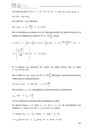 ΨΗΦΙΑΚΑ ΕΚΠΑΙΔΕΥΤΙΚΑ ΒΟΗΘΗΜΑΤΑ ΠΑΝΕΛΛΑΔΙΚΩΝ ΕΞΕΤΑΣΕΩΝ
107
Για τη ΘΙ(1+2) ισχύει: 1 2 1 2 1 2F 0 F ' w w 0 k(d d ) (m m )g          
1 2 1 2kd kd m g m g  
και επειδή 1 1kd m g παίρνουμε:
2
2 2 2 2
m g
kd m g d d 0,1m
k
    
Από τη διατήρηση της ενέργειας για την ταλάντωση μεταξύ της αρχικής θέσης και της
ακραίας και λαμβάνοντας υπόψη ότι
N
D k 100
m
  , έχουμε:
2
2 2 2 2 21 2
1 2 2 2
(m m )1 1 1
E K U kA (m m ) k( d ) A d
2 2 2 k


 
           
2
2 2 2
3
4
2
A 0,1 m
100
  
  
     
 
 
 
A 0,2 m
δ) Η εξίσωση της ταχύτητας στη γενική της μορφή δίνεται από τη σχέση
max 0( t )     
Από τη σχέση 2
1 2D (m m )   για
N
D k 100
m
  βρίσκουμε τη γωνιακή συχνότητα της
ταλάντωσης του συσσωματώματος:
2 2
1 2
rad
D (m m ) 100 4 5
s
        
Από τη σχέση max A   υπολογίζουμε τη μέγιστη ταχύτητα της ταλάντωσης:
max max
m
A 1
s
     
Για τον υπολογισμό της αρχικής φάσης εργαζόμαστε ως εξής:
Τη χρονική στιγμή 0t 0 ισχύει 0 2x d  και 0 0    . Με αντικατάσταση στις
εξισώσεις 0x A ( t )    και max 0( t )      έχουμε:
0 2 0 0
1
x A ( t ) d A
2
            (1)
max 0 max 0 0( t ) 0 0             (2)
 