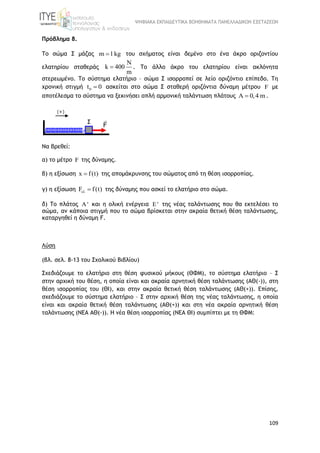 ΨΗΦΙΑΚΑ ΕΚΠΑΙΔΕΥΤΙΚΑ ΒΟΗΘΗΜΑΤΑ ΠΑΝΕΛΛΑΔΙΚΩΝ ΕΞΕΤΑΣΕΩΝ
109
Πρόβλημα 8.
Το σώμα Σ μάζας m 1kg του σχήματος είναι δεμένο στο ένα άκρο οριζοντίου
ελατηρίου σταθεράς
N
k 400
m
 . Το άλλο άκρο του ελατηρίου είναι ακλόνητα
στερεωμένο. Το σύστημα ελατήριο – σώμα Σ ισορροπεί σε λείο οριζόντιο επίπεδο. Τη
χρονική στιγμή 0t 0 ασκείται στο σώμα Σ σταθερή οριζόντια δύναμη μέτρου F με
αποτέλεσμα το σύστημα να ξεκινήσει απλή αρμονική ταλάντωση πλάτους A 0,4 m .
Να βρεθεί:
α) το μέτρο F της δύναμης.
β) η εξίσωση x f(t) της απομάκρυνσης του σώματος από τη θέση ισορροπίας.
γ) η εξίσωση F f(t)  της δύναμης που ασκεί το ελατήριο στο σώμα.
δ) Το πλάτος A' και η ολική ενέργεια E' της νέας ταλάντωσης που θα εκτελέσει το
σώμα, αν κάποια στιγμή που το σώμα βρίσκεται στην ακραία θετική θέση ταλάντωσης,
καταργηθεί η δύναμη F.
Λύση
(βλ. σελ. 8-13 του Σχολικού Βιβλίου)
Σχεδιάζουμε το ελατήριο στη θέση φυσικού μήκους (ΘΦΜ), το σύστημα ελατήριο – Σ
στην αρχική του θέση, η οποία είναι και ακραία αρνητική θέση ταλάντωσης (ΑΘ(-)), στη
θέση ισορροπίας του (ΘΙ), και στην ακραία θετική θέση ταλάντωσης (ΑΘ(+)). Επίσης,
σχεδιάζουμε το σύστημα ελατήριο – Σ στην αρχική θέση της νέας ταλάντωσης, η οποία
είναι και ακραία θετική θέση ταλάντωσης (ΑΘ(+)) και στη νέα ακραία αρνητική θέση
ταλάντωσης (ΝΕΑ ΑΘ(-)). Η νέα θέση ισορροπίας (ΝΕΑ ΘΙ) συμπίπτει με τη ΘΦΜ:
Σ
(+)
F

 