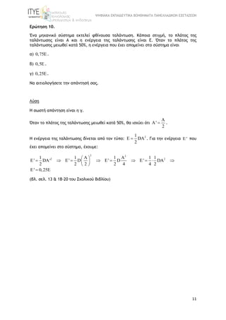 ΨΗΦΙΑΚΑ ΕΚΠΑΙΔΕΥΤΙΚΑ ΒΟΗΘΗΜΑΤΑ ΠΑΝΕΛΛΑΔΙΚΩΝ ΕΞΕΤΑΣΕΩΝ
11
Ερώτηση 10.
Ένα μηχανικό σύστημα εκτελεί φθίνουσα ταλάντωση. Κάποια στιγμή, το πλάτος της
ταλάντωσης είναι Α και η ενέργεια της ταλάντωσης είναι Ε. Όταν το πλάτος της
ταλάντωσης μειωθεί κατά 50%, η ενέργεια που έχει απομείνει στο σύστημα είναι
α) 0,75 .
β) 0,5 .
γ) 0,25.
Να αιτιολογήσετε την απάντησή σας.
Λύση
Η σωστή απάντηση είναι η γ.
Όταν το πλάτος της ταλάντωσης μειωθεί κατά 50%, θα ισχύει ότι
A
A'
2
 .
Η ενέργεια της ταλάντωσης δίνεται από τον τύπο:
21
E DA
2
 . Για την ενέργεια E' που
έχει απομείνει στο σύστημα, έχουμε:
2 2
2 21 1 A 1 A 1 1
E' DA' E' D E' D E' DA
2 2 2 2 4 4 2
 
         
 
E' 0,25E
(βλ. σελ. 13 & 18-20 του Σχολικού Βιβλίου)
 