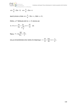 ΨΗΦΙΑΚΑ ΕΚΠΑΙΔΕΥΤΙΚΑ ΒΟΗΘΗΜΑΤΑ ΠΑΝΕΛΛΑΔΙΚΩΝ ΕΞΕΤΑΣΕΩΝ
118
t 2k t 2k
6 6
ή
 
        
Δεκτή γίνεται η λύση t 2k
6

     , διότι 0  .
Οπότε, η 1η
διέλευση από το x 0 γίνεται για
k 0
5 5 5T
t t
26 126
T
 
    

(3)
Όμως,
M 2
T 2 s
k 5

  
και με αντικατάσταση στην σχέση (3) παίρνουμε:
5T 10
t t s
12 60 6
 
    .
 