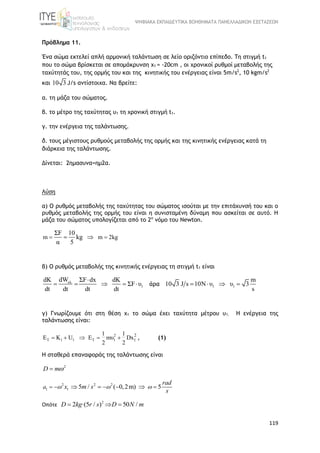 ΨΗΦΙΑΚΑ ΕΚΠΑΙΔΕΥΤΙΚΑ ΒΟΗΘΗΜΑΤΑ ΠΑΝΕΛΛΑΔΙΚΩΝ ΕΞΕΤΑΣΕΩΝ
119
Πρόβλημα 11.
Ένα σώμα εκτελεί απλή αρμονική ταλάντωση σε λείο οριζόντιο επίπεδο. Τη στιγμή t1
που το σώμα βρίσκεται σε απομάκρυνση x1 = -20cm , οι χρονικοί ρυθμοί μεταβολής της
ταχύτητάς του, της ορμής του και της κινητικής του ενέργειας είναι 5m/s2
, 10 kgm/s2
και 10 3 J/s αντίστοιχα. Nα βρείτε:
α. τη μάζα του σώματος.
β. τo μέτρο της ταχύτητας υ1 τη χρονική στιγμή t1.
γ. την ενέργεια της ταλάντωσης.
δ. τους μέγιστους ρυθμούς μεταβολής της ορμής και της κινητικής ενέργειας κατά τη
διάρκεια της ταλάντωσης.
Δίνεται: 2ημασυνα=ημ2α.
Λύση
α) O ρυθμός μεταβολής της ταχύτητας του σώματος ισούται με την επιτάχυνσή του και ο
ρυθμός μεταβολής της ορμής του είναι η συνισταμένη δύναμη που ασκείται σε αυτό. Η
μάζα του σώματος υπολογίζεται από το 2ο
νόμο του Νewton.
m m 2kg
ΣF 10
kg
α 5
  
β) O ρυθμός μεταβολής της κινητικής ενέργειας τη στιγμή t1 είναι
ολ
1
dWdK ΣF dx dK
ΣF υ
dt dt dt dt

     άρα 1 1
m
10 3 J s 10N υ υ 3
s
   
γ) Γνωρίζουμε ότι στη θέση x1 το σώμα έχει ταχύτητα μέτρου υ1. Η ενέργεια της
ταλάντωσης είναι:
2
T 1 1 T 1
2
1
1 1
E K U E mυ Dx
2 2
     , (1)
H σταθερά επαναφοράς της ταλάντωσης είναι
2
D m
2 2 2
1 1 5 / ( 0,2m) 5      a
rad
x m s
s
  
Οπότε 2
2 ·(5 / ) 50 /  D kg r s D N m
 