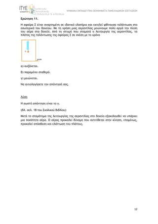ΨΗΦΙΑΚΑ ΕΚΠΑΙΔΕΥΤΙΚΑ ΒΟΗΘΗΜΑΤΑ ΠΑΝΕΛΛΑΔΙΚΩΝ ΕΞΕΤΑΣΕΩΝ
12
Ερώτηση 11.
Η σφαίρα Σ είναι αναρτημένη σε ιδανικό ελατήριο και εκτελεί φθίνουσα ταλάντωση στο
εσωτερικό του δοχείου. Με τη χρήση μιας αεραντλίας μειώνουμε πολύ αργά την πίεση
του αέρα στο δοχείο. Από τη στιγμή που σταματά η λειτουργία της αεραντλίας, το
πλάτος της ταλάντωσης της σφαίρας Σ σε σχέση με το χρόνο
α) αυξάνεται.
β) παραμένει σταθερό.
γ) μειώνεται.
Να αιτιολογήσετε την απάντησή σας.
Λύση
Η σωστή απάντηση είναι το γ.
(βλ. σελ. 18 του Σχολικού Βιβλίου)
Μετά το σταμάτημα της λειτουργίας της αεραντλίας στο δοχείο εξακολουθεί να υπάρχει
μια ποσότητα αέρα. Ο αέρας προκαλεί δύναμη που αντιτίθεται στην κίνηση, επομένως,
προκαλεί απόσβεση και ελάττωση του πλάτους.
 