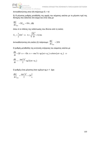 ΨΗΦΙΑΚΑ ΕΚΠΑΙΔΕΥΤΙΚΑ ΒΟΗΘΗΜΑΤΑ ΠΑΝΕΛΛΑΔΙΚΩΝ ΕΞΕΤΑΣΕΩΝ
120
Αντικαθιστώντας στην (1) παίρνουμε EΤ = 4J
δ) Ο μέγιστος ρυθμός μεταβολής της ορμής του σώματος ισούται με τη μέγιστη τιμή της
δύναμης που ασκείται στο σώμα και είναι ίσος με
max
max
dp
ΣF DA
dt
  , (2)
όπου Α το πλάτος της ταλάντωσης που δίνεται από τη σχέση
2 T
T
2E1
E DA A 0,4m
2 D
   
Αντικαθιστώντας στη σχέση (2) παίρνουμε:
max
dp
20N
dt

Ο ρυθμός μεταβολής της κινητικής ενέργειας του σώματος ισούται με
   2
o o
dK
ΣF υ Dx υ mω A ημ ωt φ ωAσυν ωt φ
dt
           
 
3 2
o
dK mω A
ημ2 ωt φ
dt 2
  
Ο ρυθμός είναι μέγιστος όταν ημ2(ωt+φo)=-1 άρα
3 2
max
dK mω A J
20
dt 2 s
 
 