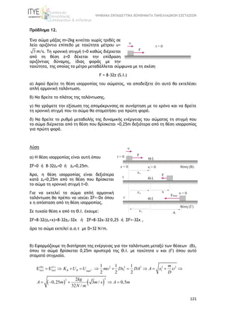 ΨΗΦΙΑΚΑ ΕΚΠΑΙΔΕΥΤΙΚΑ ΒΟΗΘΗΜΑΤΑ ΠΑΝΕΛΛΑΔΙΚΩΝ ΕΞΕΤΑΣΕΩΝ
121
Πρόβλημα 12.
Ένα σώμα μάζας m=2kg κινείται χωρίς τριβές σε
λείο οριζόντιο επίπεδο με ταχύτητα μέτρου υ=
3 m/s. Τη χρονική στιγμή t=0 καθώς διέρχεται
από τη θέση z=0 δέχεται την επίδραση
οριζόντιας δύναμης, ίδιας φοράς με την
ταχύτητα, της οποίας το μέτρο μεταβάλλεται σύμφωνα με τη σχέση
F = 8-32z (S.I.)
α) Αφού βρείτε τη θέση ισορροπίας του σώματος, να αποδείξετε ότι αυτό θα εκτελέσει
απλή αρμονική ταλάντωση.
β) Να βρείτε το πλάτος της ταλάντωσης.
γ) Να γράψετε την εξίσωση της απομάκρυνσης σε συνάρτηση με το χρόνο και να βρείτε
τη χρονική στιγμή που το σώμα θα σταματήσει για πρώτη φορά.
δ) Nα βρείτε το ρυθμό μεταβολής της δυναμικής ενέργειας του σώματος τη στιγμή που
το σώμα διέρχεται από τη θέση που βρίσκεται +0,25m δεξιότερα από τη θέση ισορροπίας
για πρώτη φορά.
Λύση
α) Η θέση ισορροπίας είναι αυτή όπου
ΣF=0 ή 8-32zo=0 ή zo=0,25m.
Άρα, η θέση ισορροπίας είναι δεξιότερα
κατά zo=0,25m από τη θέση που βρίσκεται
το σώμα τη χρονική στιγμή t=0.
Για να εκτελεί το σώμα απλή αρμονική
ταλάντωση θα πρέπει να ισχύει ΣF=-Dx όπου
x η απόσταση από τη θέση ισορροπίας.
Σε τυχαία θέση x από τη Θ.Ι. έχουμε:
ΣF=8-32(zo+x)=8-32zo-32x ή ΣF=8-32x-32.
0,25 ή ΣF=-32x ,
άρα το σώμα εκτελεί α.α.τ με D=32 N/m.
β) Εφαρμόζουμε τη διατήρηση της ενέργειας για την ταλάντωση μεταξύ των θέσεων (Β),
όπου το σώμα βρίσκεται 0,25m αριστερά της Θ.Ι. με ταχύτητα υ και (Γ) όπου αυτό
σταματά στιγμιαία.
   
( ) ( ) 2 2 2 2 2
1 1max
22
1 1 1
2 2 2
2
0,25 · 3 / 0,5
32 /
B B
m
K U U m Dx DA A x
D
kg
A m m s A m
N m
   
 
            
    
 
