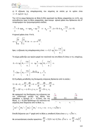 ΨΗΦΙΑΚΑ ΕΚΠΑΙΔΕΥΤΙΚΑ ΒΟΗΘΗΜΑΤΑ ΠΑΝΕΛΛΑΔΙΚΩΝ ΕΞΕΤΑΣΕΩΝ
122
γ) Η εξίσωση της απομάκρυνσης του σώματος σε σχέση με το χρόνο είναι
 0x Α ημ ωt φ   .
Την t=0 το σώμα βρίσκεται σε θέση 0,25m αριστερά της θέσης ισορροπίας (x=-A/2), και
κατευθύνεται προς τη θέση ισορροπίας, άρα έχουμε αρχική φάση που βρίσκεται στο 4ο
τεταρτημόριο του τριγωνομετρικού κύκλου.
Α 7π 7π
Α ημφ ημφ ημ φ , (υ 0)
o o o
2 6 6
        ή
11π
φ , (υ 0)
o
6
 
Η αρχική φάση είναι 11π/6.
D 32 rad
ω N / m ω 4
m 2 s
    .
Άρα, η εξίσωση της απομάκρυνσης είναι:
11π
x 0,5 ημ 4t , SI
6
 
   
 
 
Το σώμα μηδενίζει για πρώτη φορά την ταχύτητά του στη θέση (Γ) όπου x=+Α, επομένως
1 1
11π π 11π
A Α ημ 4t ημ ημ 4t
6 2 6
   
         
   
   
1 1
π 11π π(k 1)
2kπ 4t t s
2 6 6
 
    
 
 

δ) Ο ρυθμός μεταβολής της δυναμικής ενέργειας βρίσκεται από τη σχέση :
τ
dU dΚ dU dΚ dW
U K E 0
dt dt dt dt dt
          
2 2 2 2 2
dU dU
ΣF υ ( D x ) υ D x υ
dt dt
           
Με εφαρμογή της διατήρησης της ενέργειας για
την ταλάντωση μεταξύ της θέσης που
ασκήθηκε η δύναμη (x1 = -0,25m), και της
θέσης x2 = +0,25m βρίσκουμε την ταχύτητα του
σώματος όταν διέρχεται από τη θέση x2.
2 2 2
1 2 2 2 2
21 1 1 1
mυ Dx mυ Dx
2 2 2 2
υ υ υ 3m / s        
Επειδή διέρχεται για 1η
φορά από τη θέση x2 αποδεκτή λύση είναι η 2υ 3m / s .
Με αντικατάσταση εύκολα προκύπτει:
dU dU J
32(N / m) 0,25m 3 m / s 8 3
dt dt s
    
 