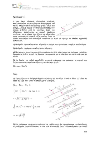 ΨΗΦΙΑΚΑ ΕΚΠΑΙΔΕΥΤΙΚΑ ΒΟΗΘΗΜΑΤΑ ΠΑΝΕΛΛΑΔΙΚΩΝ ΕΞΕΤΑΣΕΩΝ
123
Πρόβλημα 13.
Η μια άκρη ιδανικού ελατηρίου σταθεράς
k=100N/m είναι στερεωμένη στο πάνω μέρος του
λείου, πλάγιου επιπέδου γωνίας φ=30o
, όπως στο
σχήμα. Από ένα σημείο του πλάγιου επιπέδου που
απέχει s=0,25m από το ελεύθερο άκρο του
ελατηρίου, εκτοξεύεται με αρχική ταχύτητα
υο=2m/s, κατά μήκος του άξονα του ελατηρίου
προς τα πάνω ένα σώμα Σ μάζας m=2kg. Όταν το
σώμα ακουμπήσει στο ελατήριο, ενώνεται με αυτό και αρχίζει να εκτελεί αρμονική
ταλάντωση.
α) Να βρείτε την ταχύτητα του σώματος τη στιγμή που έρχεται σε επαφή με το ελατήριο.
β) Να βρείτε τη μέγιστη ταχύτητα του σώματος.
γ) Να γράψετε τη συνάρτηση της απομάκρυνσης της ταλάντωσης σε σχέση με το χρόνο,
θεωρώντας t=0 τη στιγμή της ένωσης του σώματος με το ελατήριο και τα θετικά προς τα
πάνω.
δ) Να βρείτε το ρυθμό μεταβολής κινητικής ενέργειας του σώματος τη στιγμή που
διέρχεται από το σημείο εκτόξευσης για δεύτερη φορά.
Δίνεται g=10m/s2
Λύση
α) Εφαρμόζουμε το θεώρημα έργου-ενέργειας για το σώμα Σ από τη θέση (Α) μέχρι τη
θέση (Β) λίγο πριν έρθει σε επαφή με το ελατήριο.
(Β) (Α) ολΚ – Κ W ή
 
2 2
o
2
o
2 2
mg ημφ s
υ g ημφ s
10m / s 0,25m
1 1
mυ mυ
2 2
υ 2
1
2m / s 2
2
m
υ 1,5
s
    
  
 

 
 
 
β) Για να βρούμε τη μέγιστη ταχύτητα της ταλάντωσης, θα εφαρμόσουμε την διατήρηση
της ενέργειας στην ταλάντωση μεταξύ των θέσεων (Β), όπου το σώμα έρχεται σε επαφή
 