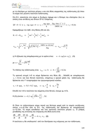 ΨΗΦΙΑΚΑ ΕΚΠΑΙΔΕΥΤΙΚΑ ΒΟΗΘΗΜΑΤΑ ΠΑΝΕΛΛΑΔΙΚΩΝ ΕΞΕΤΑΣΕΩΝ
124
με το ελατήριο με ταχύτητα μέτρου υ και στη θέση ισορροπίας της ταλάντωσης (Δ) όπου
το σώμα έχει μέγιστη ταχύτητα ταλάντωσης.
Στη Θ.Ι. ασκούνται στο σώμα οι δυνάμεις mgημφ και η δύναμη του ελατηρίου (kx1) οι
οποίες είναι αντίθετες και δίνουν ΣF=0. Επομένως
ΣF 0 ή
2
1 1 1
mg ημφ 2kg 10m / s 1/ 2
k x mg ημφ 0 x x 0,1m
k 100N / m
  
       
Εφαρμόζουμε την ΑΔΕΤ στις θέσεις (Β) και (Δ).
2
max 1 max
2 21 1 1
K U K mυ x mυ
2 2 2
k     
 
2 22
1
max max
2 kx 100N / m (0,1m)
υ υ υ
m 2kg
m
1,5m / s 2
s

    
γ) Η εξίσωση της απομάκρυνσης με το χρόνο είναι:  ox A ημ ωt φ   , (1)
με ω
k rad
50
m s
 
Το πλάτος της ταλάντωσης είναι maxυ ω
2
A A 0,2m
50
    
Τη χρονική στιγμή t=0 το σώμα βρίσκεται στη θέση (Β) , δηλαδή σε απομάκρυνση
1x 0,1m  και έχει θετική ταχύτητα, επομένως η αρχική φάση της ταλάντωσης θα
βρίσκεται στο 1ο
τεταρτημόριο του τριγωνομετρικού κύκλου.
1 o o o ox ημφ ημφ φ φ
π 5π
A 0,1 0,2 ή
6 6
       
Επειδή την t=0 η ταχύτητα του σώματος είναι θετική, έχουμε φο=π/6.
Η (1) γίνεται: x 0,2 ημ
π
50t , S.I.
6
 
 
 
 
δ) Όταν το ταλαντούμενο σώμα περνά για δεύτερη φορά από το σημείο εκτόξευσης
απέχει s-x1=0,15m από τη Θ.Ι. της ταλάντωσης και βρίσκεται σε απομάκρυνση
x2=-0,15m. Το σώμα κατεβαίνει και έχει αρνητική ταχύτητα μέτρου υ2. O ρυθμός
μεταβολής της κινητικής του ενέργειας στη θέση αυτή είναι
2 2
dΚ dW ΣF dx dΚ
k x υ
dt dt dt dt

      , (2)
Η ταχύτητα υ2 θα υπολογιστεί από την διατήρηση της ενέργειας για την ταλάντωση.
 