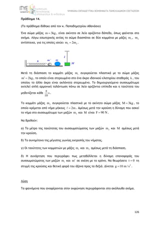 ΨΗΦΙΑΚΑ ΕΚΠΑΙΔΕΥΤΙΚΑ ΒΟΗΘΗΜΑΤΑ ΠΑΝΕΛΛΑΔΙΚΩΝ ΕΞΕΤΑΣΕΩΝ
126
Πρόβλημα 14.
(Το πρόβλημα δόθηκε από τον κ. Παπαδημητρίου Αθανάσιο)
Ένα σώμα μάζας m 3kg , είναι ακίνητο σε λείο οριζόντιο δάπεδο, όπως φαίνεται στο
σχήμα. Λόγω εσωτερικής αιτίας το σώμα διασπάται σε δύο κομμάτια με μάζες 1m , 2m
αντίστοιχα, για τις οποίες ισχύει 1 2m 2m .
Μετά τη διάσπαση το κομμάτι μάζας 1m συγκρούεται πλαστικά με το σώμα μάζας
m 2kg  , το οποίο είναι στερεωμένο στο ένα άκρο ιδανικού ελατηρίου σταθεράς k , του
οποίου το άλλο άκρο είναι ακλόνητα στερεωμένο. Το δημιουργούμενο συσσωμάτωμα
εκτελεί απλή αρμονική ταλάντωση πάνω σε λείο οριζόντιο επίπεδο και η ταχύτητα του
μηδενίζεται κάθε s
10

.
Το κομμάτι μάζας 2m συγκρούεται πλαστικά με το ακίνητο σώμα μάζας 3kg  , το
οποίο κρέμεται από νήμα μήκους 2m . Αμέσως μετά την κρούση η δύναμη που ασκεί
το νήμα στο συσσωμάτωμα των μαζών 2m και M είναι F 90 .
Να βρεθούν:
α) Το μέτρο της ταχύτητας του συσσωματώματος των μαζών 2m και M αμέσως μετά
την κρούση.
β) Το συνημίτονο της μέγιστης γωνίας εκτροπής του νήματος.
γ) Οι ταχύτητες των κομματιών με μάζες 1m και 2m αμέσως μετά τη διάσπαση.
δ) Η συνάρτηση που περιγράφει πως μεταβάλλεται η δύναμη επαναφοράς του
συσσωματώματος των μαζών 1m και m σε σχέση με το χρόνο. Να θεωρήσετε t 0 τη
στιγμή της κρούσης και θετική φορά του άξονα προς τα δεξιά. Δίνεται 2
g 10 m / s .
Λύση
Τα φαινόμενα που αναφέρονται στην εκφώνηση περιγράφονται στο ακόλουθο σχήμα.
 