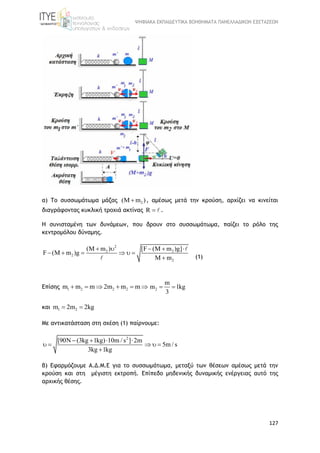 ΨΗΦΙΑΚΑ ΕΚΠΑΙΔΕΥΤΙΚΑ ΒΟΗΘΗΜΑΤΑ ΠΑΝΕΛΛΑΔΙΚΩΝ ΕΞΕΤΑΣΕΩΝ
127
α) Το συσσωμάτωμα μάζας 2(M m ) , αμέσως μετά την κρούση, αρχίζει να κινείται
διαγράφοντας κυκλική τροχιά ακτίνας R  .
Η συνισταμένη των δυνάμεων, που δρουν στο συσσωμάτωμα, παίζει το ρόλο της
κεντρομόλου δύναμης.
2
2 2
2
2
(M m ) [F (M m )g]
F (M m )g
M m
    
     
 (1)
Επίσης 1 2 2 2m m m 2m m m      2
m
m 1kg
3
 
και 1 2m 2m 2kg 
Με αντικατάσταση στη σχέση (1) παίρνουμε:
2
[90N (3kg 1kg) 10m / s ] 2m
5m / s
3kg 1kg
   
    

β) Εφαρμόζουμε Α.Δ.Μ.Ε για το συσσωμάτωμα, μεταξύ των θέσεων αμέσως μετά την
κρούση και στη μέγιστη εκτροπή. Επίπεδο μηδενικής δυναμικής ενέργειας αυτό της
αρχικής θέσης.
 
