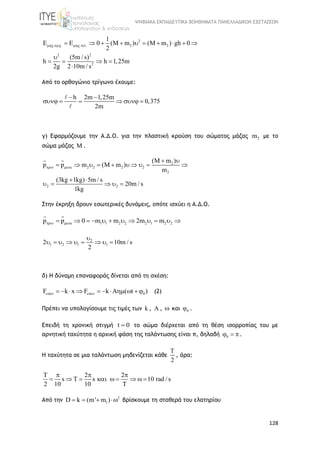ΨΗΦΙΑΚΑ ΕΚΠΑΙΔΕΥΤΙΚΑ ΒΟΗΘΗΜΑΤΑ ΠΑΝΕΛΛΑΔΙΚΩΝ ΕΞΕΤΑΣΕΩΝ
128
2
. . . . 2 2
2 2
2
1
E E 0 (M m ) (M m ) gh 0
2
(5m / s)
h h 1,25m
2g 2 10m / s
            

   

Από το ορθογώνιο τρίγωνο έχουμε:
h 2m 1,25m
0,375
2m
 
     
γ) Εφαρμόζουμε την Α.Δ.Ο. για την πλαστική κρούση του σώματος μάζας 2m με το
σώμα μάζας M .
2
2 2 2 2
2
2 2
(M m )
p p m (M m )
m
(3kg 1kg) 5m / s
20m / s
1kg
 
 
         
 
    
Στην έκρηξη δρουν εσωτερικές δυνάμεις, οπότε ισχύει η Α.Δ.Ο.
1 1 2 2 2 1 2 2p p 0 m m 2m m            
2
1 2 1 12 10m / s
2

        
δ) Η δύναμη επαναφοράς δίνεται από τη σχέση:
0F k x F k A ( t )           (2)
Πρέπει να υπολογίσουμε τις τιμές των k ,  ,  και 0 .
Επειδή τη χρονική στιγμή t 0 το σώμα διέρχεται από τη θέση ισορροπίας του με
αρνητική ταχύτητα η αρχική φάση της ταλάντωσης είναι π, δηλαδή 0  .
Η ταχύτητα σε μια ταλάντωση μηδενίζεται κάθε
T
2
, άρα:
T 2 2
s T s 10 rad / s
2 10 10
  
        

Από την 2
1D k (m' m )    βρίσκουμε τη σταθερά του ελατηρίου
 