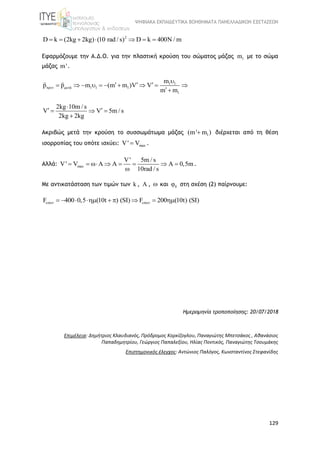 ΨΗΦΙΑΚΑ ΕΚΠΑΙΔΕΥΤΙΚΑ ΒΟΗΘΗΜΑΤΑ ΠΑΝΕΛΛΑΔΙΚΩΝ ΕΞΕΤΑΣΕΩΝ
129
2
D k (2kg 2kg) (10 rad / s) D k 400N / m      
Εφαρμόζουμε την Α.Δ.Ο. για την πλαστική κρούση του σώματος μάζας 1m με το σώμα
μάζας m'.
1 1
ά 1 1 1
1
m
p p m (m m )V V
m m
 

           

2kg 10m / s
V V 5m / s
2kg 2kg

   

Ακριβώς μετά την κρούση το συσσωμάτωμα μάζας 1(m' m ) διέρχεται από τη θέση
ισορροπίας του οπότε ισχύει: maxV' V .
Αλλά: max
V' 5m / s
V' V A A 0,5m
10rad / s
       

.
Με αντικατάσταση των τιμών των k ,  ,  και 0 στη σχέση (2) παίρνουμε:
F 400 0,5 (10t ) (SI) F 200 (10t) (SI)         
Ημερομηνία τροποποίησης: 20/07/2018
Επιμέλεια: Δημήτριος Κλαυδιανός, Πρόδρομος Κορκίζογλου, Παναγιώτης Μπετσάκος , Αθανάσιος
Παπαδημητρίου, Γεώργιος Παπαλεξίου, Ηλίας Ποντικός, Παναγιώτης Τσουμάκης
Επιστημονικός έλεγχος: Αντώνιος Παλόγος, Κωνσταντίνος Στεφανίδης
 