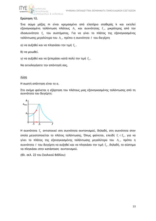 ΨΗΦΙΑΚΑ ΕΚΠΑΙΔΕΥΤΙΚΑ ΒΟΗΘΗΜΑΤΑ ΠΑΝΕΛΛΑΔΙΚΩΝ ΕΞΕΤΑΣΕΩΝ
13
Ερώτηση 12.
Ένα σώµα µάζας m είναι κρεμασμένο από ελατήριο σταθεράς k και εκτελεί
εξαναγκασμένη ταλάντωση πλάτους 1A και συχνότητας 1f , μικρότερης από την
ιδιοσυχνότητα 0f του συστήματος. Για να γίνει το πλάτος της εξαναγκασμένης
ταλάντωσης μεγαλύτερο του 1A , πρέπει η συχνότητα f του διεγέρτη
α) να αυξηθεί και να πλησιάσει την τιμή 0f .
Β) να μειωθεί.
γ) να αυξηθεί και να ξεπεράσει κατά πολύ την τιμή 0f .
Να αιτιολογήσετε την απάντησή σας.
Λύση
Η σωστή απάντηση είναι το α.
Στο σχήμα φαίνεται η εξάρτηση του πλάτους μιας εξαναγκασμένης ταλάντωσης από τη
συχνότητα του διεγέρτη:
Η συχνότητα 0f αντιστοιχεί στη συχνότητα συντονισμού, δηλαδή, στη συχνότητα στην
οποία μεγιστοποιείται το πλάτος ταλάντωσης. Όπως φαίνεται, επειδή 1 0f f , για να
γίνει το πλάτος της εξαναγκασµένης ταλάντωσης µεγαλύτερο του 1A , πρέπει η
συχνότητα f του διεγέρτη να αυξηθεί και να πλησιάσει την τιμή 0f , δηλαδή, το σύστημα
να πλησιάσει στην κατάσταση συντονισμού.
(βλ. σελ. 22 του Σχολικού Βιβλίου)
 