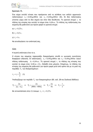 ΨΗΦΙΑΚΑ ΕΚΠΑΙΔΕΥΤΙΚΑ ΒΟΗΘΗΜΑΤΑ ΠΑΝΕΛΛΑΔΙΚΩΝ ΕΞΕΤΑΣΕΩΝ
16
Ερώτηση 15.
Ένα σώμα εκτελεί κίνηση που προέρχεται από τη σύνθεση των απλών αρμονικών
ταλαντώσεων 1x 0,04 400 t   και 2x 0,04 404 t   (SI). Οι δύο ταλαντώσεις
γίνονται γύρω από το ίδιο σημείο και στην ίδια διεύθυνση. Τη χρονική στιγμή 1t το
πλάτος της κίνησης που εκτελεί το σώμα είναι 0,08 m . Το πλάτος της ταλάντωσης του
σώματος θα μηδενιστεί για πρώτη φορά τη χρονική στιγμή
α) 1t 0,25 s .
β) 1t 0,5 s .
γ) 1t 1s .
Να αιτιολογήσετε την απάντησή σας.
Λύση
Η σωστή απάντηση είναι το α.
Η κίνηση του σώματος παρουσιάζει διακροτήματα επειδή οι γωνιακές συχνότητες
διαφέρουν ελάχιστα. Οι ταλαντώσεις 1x 0,04 400 t   και 2x 0,04 404 t   έχουν
πλάτος ταλάντωσης A 0,04 m . Τη χρονική στιγμή 1t το πλάτος της κίνησης που
εκτελεί το σώμα είναι 0,08 m 2A , δηλαδή είναι μέγιστο. Επομένως, το πλάτος της
κίνησης του σώματος θα μηδενιστεί για πρώτη φορά μετά από χρόνο ίσο με το μισό της
περιόδου T των διακροτημάτων:
2 1
T
t t
2

  (1)
Υπολογίζουμε την περίoδο T των διακροτημάτων (βλ. σελ. 28 του Σχολικού Βιβλίου):
1 2
2 2 2 1
T T T T s
400 404 4 2
   
  
      
    
Με αντικατάσταση στην (1) έχουμε: 2 1t t 0,25s 
 