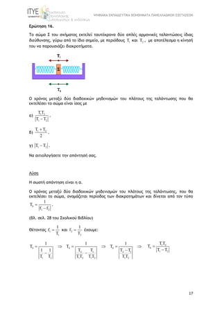 ΨΗΦΙΑΚΑ ΕΚΠΑΙΔΕΥΤΙΚΑ ΒΟΗΘΗΜΑΤΑ ΠΑΝΕΛΛΑΔΙΚΩΝ ΕΞΕΤΑΣΕΩΝ
17
Ερώτηση 16.
Το σώμα Σ του σχήματος εκτελεί ταυτόχρονα δύο απλές αρμονικές ταλαντώσεις ίδιας
διεύθυνσης, γύρω από το ίδιο σημείο, με περιόδους 1T και 2T , με αποτέλεσμα η κίνησή
του να παρουσιάζει διακροτήματα.
Ο χρόνος μεταξύ δύο διαδοχικών μηδενισμών του πλάτους της ταλάντωσης που θα
εκτελέσει το σώμα είναι ίσος με
α) 1 2
1 2
TT
T T
.
β) 1 2T T
2

.
γ) 1 2T T .
Να αιτιολογήσετε την απάντησή σας.
Λύση
Η σωστή απάντηση είναι η α.
Ο χρόνος μεταξύ δύο διαδοχικών μηδενισμών του πλάτους της ταλάντωσης, που θα
εκτελέσει το σώμα, ονομάζεται περίοδος των διακροτημάτων και δίνεται από τον τύπο
1 2
1
T
f f
 

.
(βλ. σελ. 28 του Σχολικού Βιβλίου)
Θέτοντας 1
1
1
f
T
 και 2
2
1
f
T
 έχουμε:
2 1 2 1
1 2 1 2 1 2 1 2
1 1 1
T T T
T T T T1 1
T T TT TT TT
       

 
1 2
1 2
TT
T
T T
 

 