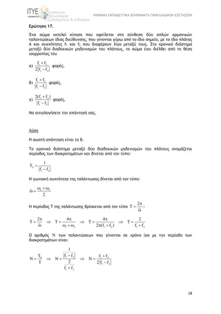 ΨΗΦΙΑΚΑ ΕΚΠΑΙΔΕΥΤΙΚΑ ΒΟΗΘΗΜΑΤΑ ΠΑΝΕΛΛΑΔΙΚΩΝ ΕΞΕΤΑΣΕΩΝ
18
Ερώτηση 17.
Ένα σώμα εκτελεί κίνηση που οφείλεται στη σύνθεση δύο απλών αρμονικών
ταλαντώσεων ίδιας διεύθυνσης, που γίνονται γύρω από το ίδιο σημείο, με το ίδιο πλάτος
A και συχνότητες f1 και f2 που διαφέρουν λίγο μεταξύ τους. Στο χρονικό διάστημα
μεταξύ δύο διαδοχικών μηδενισμών του πλάτους, το σώμα έχει διέλθει από τη θέση
ισορροπίας του
α) 1 2
1 2
f f
2 f f


φορές.
β) 1 2
1 2
f f
f f


φορές.
γ) 1 2
1 2
2(f f )
f f


φορές.
Να αιτιολογήσετε την απάντησή σας.
Λύση
Η σωστή απάντηση είναι το β.
Το χρονικό διάστημα μεταξύ δύο διαδοχικών μηδενισμών του πλάτους ονομάζεται
περίοδος των διακροτημάτων και δίνεται από τον τύπο:
1 2
1
f f
 

Η γωνιακή συχνότητα της ταλάντωσης δίνεται από τον τύπο:
1 2
2
  
 
Η περίοδος Τ της ταλάντωσης βρίσκεται από τον τύπο
2
T



:
1 2 1 2 1 2
2 4 4 2
T T T T
2 (f f ) f f
  
      
      
Ο αριθμός N των ταλαντώσεων που γίνονται σε χρόνο ίσο με την περίοδο των
διακροτημάτων είναι:
1 2 1 2
1 2
1 2
1
f fT f f
N N N
2 2 f f
f f

 
    
 

 