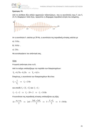 ΨΗΦΙΑΚΑ ΕΚΠΑΙΔΕΥΤΙΚΑ ΒΟΗΘΗΜΑΤΑ ΠΑΝΕΛΛΑΔΙΚΩΝ ΕΞΕΤΑΣΕΩΝ
21
Ερώτηση 19.
Από τη σύνθεση δύο απλών αρμονικών ταλαντώσεων, που οι συχνότητές τους f1 και f2
(f2>f1) διαφέρουν πολύ λίγο, προκύπτει η ιδιόμορφη περιοδική κίνηση του σχήματος.
Αν η συχνότητα f1 ισούται με 29 Hz, η συχνότητα της περιοδικής κίνησης ισούται με
α) 31Hz .
β) 30Hz .
γ) 2Hz.
Να αιτιολογήσετε την απάντησή σας.
Λύση
Η σωστή απάντηση είναι το β.
Από το σχήμα υπολογίζουμε την περίοδο των διακροτημάτων:
T 0,75s 0,25s T 0,5s    
Επομένως, η συχνότητα των διακροτημάτων θα είναι:
1
f f 2 Hz
T
 

  
και επειδή 2 1f f f   και 2 1f f :
2 1 2 2f f 2 f 29 2 f 31Hz      
Η συχνότητα της περιοδικής κίνησης υπολογίζεται ως εξής:
1 2 1 2 1 22 f 2 f f f
2 f f f 30 Hz
2 2 2
      
        
 