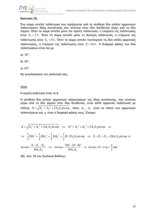 ΨΗΦΙΑΚΑ ΕΚΠΑΙΔΕΥΤΙΚΑ ΒΟΗΘΗΜΑΤΑ ΠΑΝΕΛΛΑΔΙΚΩΝ ΕΞΕΤΑΣΕΩΝ
22
Ερώτηση 20.
Ένα σώμα εκτελεί ταλάντωση που προέρχεται από τη σύνθεση δύο απλών αρμονικών
ταλαντώσεων ίδιας συχνότητας που γίνονται στην ίδια διεύθυνση γύρω από το ίδιο
σημείο. Όταν το σώμα εκτελεί μόνο την πρώτη ταλάντωση, η ενέργεια της ταλάντωσης
είναι 1E 2 J . Όταν το σώμα εκτελεί μόνο τη δεύτερη ταλάντωση, η ενέργεια της
ταλάντωσης είναι 2E 8 J . Όταν το σώμα εκτελεί ταυτόχρονα τις δύο απλές αρμονικές
ταλαντώσεις, η ενέργεια της ταλάντωσης είναι E 10 J . Η διαφορά φάσης των δύο
ταλαντώσεων είναι ίση με
α) 0
30 .
β) 0
90 .
γ) 0
60 .
Να αιτιολογήσετε την απάντησή σας.
Λύση
Η σωστή απάντηση είναι το β.
Η σύνθεση δύο απλών αρμονικών ταλαντώσεων της ίδιας συχνότητας, που γίνονται
γύρω από το ίδιο σημείο στην ίδια διεύθυνση, είναι απλή αρμονική ταλάντωση με
πλάτος
2 2
1 2 1 2A A A 2A A    , όπου 1A , 2A είναι τα πλάτη των αρμονικών
ταλαντώσεων και  είναι η διαφορά φάσης τους. Έχουμε:
2 2 2 2 2
1 2 1 2 1 2 1 2A A A 2A A A A A 2A A         
2 2 2
1 2 1 2 1 2 1 2
1 1 1 1
DA DA DA D 2A A E E E DA A
2 2 2 2
           
1 2
1 2 1 2
E E E 10J 2J 8J
0 rad
DA A DA A 2
    
          
(βλ. σελ. 26 του Σχολικού Βιβλίου)
 