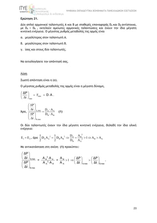 ΨΗΦΙΑΚΑ ΕΚΠΑΙΔΕΥΤΙΚΑ ΒΟΗΘΗΜΑΤΑ ΠΑΝΕΛΛΑΔΙΚΩΝ ΕΞΕΤΑΣΕΩΝ
23
Ερώτηση 21.
Δύο απλοί αρμονικοί ταλαντωτές Α και Β με σταθερές επαναφοράς DA και DB αντίστοιχα,
με DA > DB , εκτελούν αμείωτες αρμονικές ταλαντώσεις και έχουν την ίδια μέγιστη
κινητική ενέργεια. O μέγιστος ρυθμός μεταβολής της ορμής είναι
α. μεγαλύτερος στον ταλαντωτή Α.
β. μεγαλύτερος στον ταλαντωτή Β.
γ. ίσος και στους δύο ταλαντωτές.
Να αιτιολογήσετε την απάντησή σας.
Λύση
Σωστή απάντηση είναι η (α).
O μέγιστος ρυθμός μεταβολής της ορμής είναι η μέγιστη δύναμη,
max
max
F .
Δt
 
   
 
ΔP
D A
Άρα, A,max A A
B B
B,max
ΔP
Δt D A
ΔP D A
Δt
 
 
 

 
 
 
(1)
Οι δύο ταλαντωτές έχουν την ίδια μέγιστη κινητική ενέργεια, δηλαδή την ίδια ολική
ενέργεια:
1 2E E , άρα
2
2 2 A B
A A B B B A2
B A
D A1 1
D A D A 1 A A
2 2 D A
     
Με αντικατάσταση στη σχέση (1) προκύπτει:
1
 
 
     
   
     
 

 
 
2
A,max B A B
2
A,max B,maxA B A
B,max
ΔP
Δt A A A ΔP ΔP
= =
ΔP A A A Δt Δt
Δt
.
 