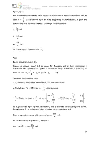 ΨΗΦΙΑΚΑ ΕΚΠΑΙΔΕΥΤΙΚΑ ΒΟΗΘΗΜΑΤΑ ΠΑΝΕΛΛΑΔΙΚΩΝ ΕΞΕΤΑΣΕΩΝ
24
Ερώτηση 22.
Ένα σώμα ξεκινά να εκτελεί απλή αρμονική ταλάντωση τη χρονική στιγμή t=0 από τη
θέση
A
x
2
  με κατεύθυνση προς τη θέση ισορροπίας της ταλάντωσης. Η φάση της
ταλάντωσης όταν το σώμα εκτελέσει μια πλήρη ταλάντωση είναι
α.
8π
rad
3
.
β.
23π
rad
6
.
γ.
19π
rad
6
.
Να αιτιολογήσετε την απάντησή σας.
Λύση
Σωστή απάντηση είναι η (β).
Επειδή τη χρονική στιγμή t=0 το σώμα δεν διέρχεται από τη θέση ισορροπίας η
ταλάντωση έχει αρχική φάση φ0 και μετά από μια πλήρη ταλάντωση η φάση της θα
είναι: 0 0 0
2π
φ ωt φ Τ φ φ 2π φ
Τ
       (1)
Πρέπει να υπολογίσουμε τη φ0.
Η εξίσωση της ταλάντωσης του σώματος δίνεται από τη σχέση:
x=Aημ(ωt+φ0). Για t=0 δίνεται
A
x
2
  , οπότε έχουμε
0A
A
2
ημφ  0ημφ
1
2
  
 
 
0
0 0
2π
κ 0
0 φ
7π 7π
2κπ 2
6 6
11π 11π
2κπ
φ φ
3
6 6
 

   
      
      
   
      
.
Το σώμα κινείται προς τη θέση ισορροπίας, άρα η ταχύτητα του σώματος είναι θετική.
Έτσι κάνουμε δεκτή τη δεύτερη λύση, που δίνει υ=υmaxσυν(ωt+φ0) > 0.
Έτσι, η αρχική φάση της ταλάντωσης είναι φ0 =
11π
6
rad.
Με αντικατάσταση στη σχέση (1) προκύπτει
11π 23π
φ 2π φ
6 6
    rad.
 