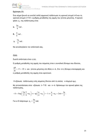 ΨΗΦΙΑΚΑ ΕΚΠΑΙΔΕΥΤΙΚΑ ΒΟΗΘΗΜΑΤΑ ΠΑΝΕΛΛΑΔΙΚΩΝ ΕΞΕΤΑΣΕΩΝ
25
Ερώτηση 23.
Ένα σώμα ξεκινά να εκτελεί απλή αρμονική ταλάντωση τη χρονική στιγμή t=0 και τη
χρονική στιγμή t=Τ/8 ο ρυθμός μεταβολής της ορμής του γίνεται μέγιστος. Η αρχική
φάση 0φ της ταλάντωσης είναι
α.
5π
rad
4
.
β.
π
rad
6
.
γ.
7π
rad
4
.
Να αιτιολογήσετε την απάντησή σας.
Λύση
Σωστή απάντηση είναι η (α).
Ο ρυθμός μεταβολής της ορμής του σώματος είναι η συνολική δύναμη που δέχεται,
ΔP
F D x
Δt
    και γίνεται μέγιστος στη θέση x=-A. Στο +Α η δύναμη επαναφοράς και
ο ρυθμός μεταβολής της ορμής είναι αρνητικοί.
Η εξίσωση ταλάντωσης ενός σώματος δίνεται από τη σχέση: x=Aημ(ωt+φ0).
Με αντικατάσταση στην εξίσωση t= Τ/8 και x=-A βρίσκουμε την αρχική φάση της
ταλάντωσης.
0 0 0
2π Τ π 3π
A Aημ   φ 1 2κπ
Τ 8 4 2
π
ημ φ φ
4
 

 
         




 
.
Για κ=0 παίρνουμε 0φ
5π
4
 rad.
 