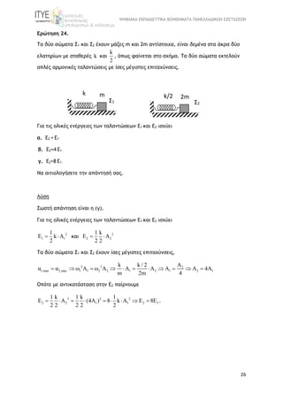 ΨΗΦΙΑΚΑ ΕΚΠΑΙΔΕΥΤΙΚΑ ΒΟΗΘΗΜΑΤΑ ΠΑΝΕΛΛΑΔΙΚΩΝ ΕΞΕΤΑΣΕΩΝ
26
Ερώτηση 24.
Τα δύο σώματα Σ1 και Σ2 έχουν μάζες m και 2m αντίστοιχα, είναι δεμένα στα άκρα δύο
ελατηρίων με σταθερές k και
k
2
, όπως φαίνεται στο σχήμα. Τα δύο σώματα εκτελούν
απλές αρμονικές ταλαντώσεις με ίσες μέγιστες επιταχύνσεις.
Για τις ολικές ενέργειες των ταλαντώσεων Ε1 και Ε2 ισχύει
α. Ε2 = Ε1
β. Ε2=4 Ε1
γ. Ε2=8 Ε1
Να αιτιολογήσετε την απάντησή σας.
Λύση
Σωστή απάντηση είναι η (γ).
Για τις ολικές ενέργειες των ταλαντώσεων Ε1 και Ε2 ισχύει
2
1 1
1
E k A
2
  και
2
2 2
1 k
E A
2 2
 
Τα δύο σώματα Σ1 και Σ2 έχουν ίσες μέγιστες επιταχύνσεις,
2 2
1,max 2,max 1 1 2
2
1 2 1 2 12
k k / 2
α α ω Α ω Α 4
m
Α
Α Α Α
2m
Α Α
4
          
Οπότε με αντικατάσταση στην Ε2 παίρνουμε
2 2 2
2 2 1 1 2 1
1 k 1 k 1
Ε A (4A ) 8 k A E E
2 2 2 2
8
2
        .
m
Σ1
k
2m
Σ2
k/2
 