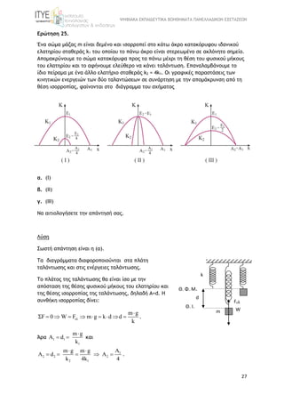 ΨΗΦΙΑΚΑ ΕΚΠΑΙΔΕΥΤΙΚΑ ΒΟΗΘΗΜΑΤΑ ΠΑΝΕΛΛΑΔΙΚΩΝ ΕΞΕΤΑΣΕΩΝ
27
Ερώτηση 25.
Ένα σώμα μάζας m είναι δεμένο και ισορροπεί στο κάτω άκρο κατακόρυφου ιδανικού
ελατηρίου σταθεράς k1 του οποίου το πάνω άκρο είναι στερεωμένο σε ακλόνητο σημείο.
Απομακρύνουμε το σώμα κατακόρυφα προς τα πάνω μέχρι τη θέση του φυσικού μήκους
του ελατηρίου και το αφήνουμε ελεύθερο να κάνει ταλάντωση. Επαναλαμβάνουμε το
ίδιο πείραμα με ένα άλλο ελατήριο σταθεράς k2 = 4k1. Οι γραφικές παραστάσεις των
κινητικών ενεργειών των δύο ταλαντώσεων σε συνάρτηση με την απομάκρυνση από τη
θέση ισορροπίας, φαίνονται στο διάγραμμα του σχήματος
α. (Ι)
β. (ΙΙ)
γ. (ΙΙΙ)
Να αιτιολογήσετε την απάντησή σας.
Λύση
Σωστή απάντηση είναι η (α).
Τα διαγράμματα διαφοροποιούνται στα πλάτη
ταλάντωσης και στις ενέργειες ταλάντωσης.
Το πλάτος της ταλάντωσης θα είναι ίσο με την
απόσταση της θέσης φυσικού μήκους του ελατηρίου και
της θέσης ισορροπίας της ταλάντωσης, δηλαδή Α=d. Η
συνθήκη ισορροπίας δίνει:
ελ
m g
ΣF 0 W F m g k d d
k

         .
Άρα 1 1
1
m g
A d
k

  και
1
2 2 2
2 1
Am g m g
A d A
k 4k 4
 
     .
d
m
Θ. Φ. Μ.
k
Θ. Ι.
Fελ
W
 
