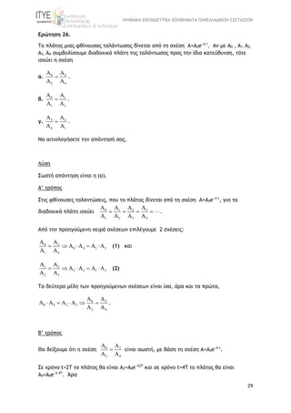ΨΗΦΙΑΚΑ ΕΚΠΑΙΔΕΥΤΙΚΑ ΒΟΗΘΗΜΑΤΑ ΠΑΝΕΛΛΑΔΙΚΩΝ ΕΞΕΤΑΣΕΩΝ
29
Ερώτηση 26.
Το πλάτος μιας φθίνουσας ταλάντωσης δίνεται από τη σχέση A=A0e−Λ t
. Αν με Α0 , Α1, Α2,
Α3, Α4 συμβολίσουμε διαδοχικά πλάτη της ταλάντωσης προς την ίδια κατεύθυνση, τότε
ισχύει η σχέση
α. 0 2
2 4
Α Α
Α Α
 .
β. 0 1
1 3
Α Α
Α Α
 .
γ. 3 2
4 1
Α Α
Α Α
 .
Να αιτιολογήσετε την απάντησή σας.
Λύση
Σωστή απάντηση είναι η (α).
Α’ τρόπος
Στις φθίνουσες ταλαντώσεις, που το πλάτος δίνεται από τη σχέση A=A0e−Λ t
, για τα
διαδοχικά πλάτη ισχύει 0 31 2
1 2 3 4
Α ΑΑ Α
Α Α Α Α
    .
Από την προηγούμενη σειρά σχέσεων επιλέγουμε 2 σχέσεις:
0 3
0 4 1 3
1 4
Α Α
Α Α Α A
Α Α
     (1) και
1 2
2 2 1 3
2 3
Α Α
Α Α Α A
Α Α
     (2)
Τα δεύτερα μέλη των προηγούμενων σχέσεων είναι ίσα, άρα και τα πρώτα,
0 2
0 4 2 2
2 4
Α Α
Α Α Α Α
Α Α
     .
Β’ τρόπος
Θα δείξουμε ότι η σχέση 0 2
2 4
Α Α
Α Α
 είναι σωστή, με βάση τη σχέση A=A0e−Λ t
.
Σε χρόνο t=2T το πλάτος θα είναι A2=A0e−Λ2Τ
και σε χρόνο t=4T το πλάτος θα είναι
A4=A0e−Λ 4Τ
. Άρα
 