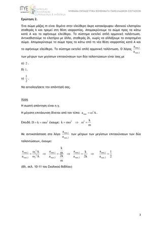ΨΗΦΙΑΚΑ ΕΚΠΑΙΔΕΥΤΙΚΑ ΒΟΗΘΗΜΑΤΑ ΠΑΝΕΛΛΑΔΙΚΩΝ ΕΞΕΤΑΣΕΩΝ
3
Ερώτηση 2.
Ένα σώμα μάζας m είναι δεμένο στην ελεύθερη άκρη κατακόρυφου ιδανικού ελατηρίου
σταθεράς k και ηρεμεί στη θέση ισορροπίας. Απομακρύνουμε το σώμα προς τα κάτω
κατά Α και το αφήνουμε ελεύθερο. Το σύστημα εκτελεί απλή αρμονική ταλάντωση.
Αντικαθιστούμε το ελατήριο με άλλο, σταθεράς 2k, χωρίς να αλλάξουμε το αναρτημένο
σώμα. Απομακρύνουμε το σώμα προς τα κάτω από τη νέα θέση ισορροπίας κατά Α και
το αφήνουμε ελεύθερο. Το σύστημα εκτελεί απλή αρμονική ταλάντωση. Ο λόγος
max,1
max,2
a
a
των μέτρων των μεγίστων επιταχύνσεων των δύο ταλαντώσεων είναι ίσος με
α) 2 .
β) 1.
γ)
1
2
.
Να αιτιολογήσετε την απάντησή σας.
Λύση
Η σωστή απάντηση είναι η γ.
Η μέγιστη επιτάχυνση δίνεται από τον τύπο: 2
maxa   .
Επειδή 2
D k m   έχουμε:
2 2 k
k m
m
    
Με αντικατάσταση στο λόγο
max,1
max,2
a
a
των μέτρων των μεγίστων επιταχύνσεων των δύο
ταλαντώσεων, έχουμε:
2
max,1 max,1 max,11
2
max,2 2 max,2 max,2
k
a a a km
2ka a a 2k
m
 
     
 
max,1
max,2
a 1
a 2

(βλ. σελ. 10-11 του Σχολικού Βιβλίου)
 
