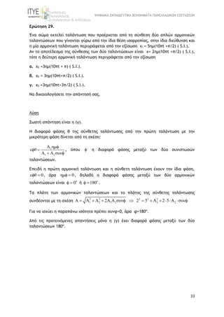 ΨΗΦΙΑΚΑ ΕΚΠΑΙΔΕΥΤΙΚΑ ΒΟΗΘΗΜΑΤΑ ΠΑΝΕΛΛΑΔΙΚΩΝ ΕΞΕΤΑΣΕΩΝ
33
Ερώτηση 29.
Ένα σώμα εκτελεί ταλάντωση που προέρχεται από τη σύνθεση δύο απλών αρμονικών
ταλαντώσεων που γίνονται γύρω από την ίδια θέση ισορροπίας, στην ίδια διεύθυνση και
η μία αρμονική ταλάντωση περιγράφεται από την εξίσωση x1 = 5ημ(10πt +π/2) ( S.I.).
Αν το αποτέλεσμα της σύνθεσης των δύο ταλαντώσεων είναι x= 2ημ(10πt +π/2) ( S.I.),
τότε η δεύτερη αρμονική ταλάντωση περιγράφεται από την εξίσωση
α. x2 =3ημ(10πt + π) ( S.I.).
β. x2 = 3ημ(10πt+π/2) ( S.I.).
γ. x2 =3ημ(10πt+3π/2) ( S.I.).
Να δικαιολογήσετε την απάντησή σας.
Λύση
Σωστή απάντηση είναι η (γ).
Η διαφορά φάσης θ της σύνθετης ταλάντωσης από την πρώτη ταλάντωση με την
μικρότερη φάση δίνεται από τη σχέση:
2
1 2
Α ημ
ε θ
Α Α συν

 
 
, όπου  η διαφορά φάσης μεταξύ των δύο συνιστωσών
ταλαντώσεων.
Επειδή η πρώτη αρμονική ταλάντωση και η σύνθετη ταλάντωση έχουν την ίδια φάση,
ε θ 0  , άρα ημ 0  , δηλαδή η διαφορά φάσης μεταξύ των δύο αρμονικών
ταλαντώσεων είναι ο
0  ή ο
180  .
Τα πλάτη των αρμονικών ταλαντώσεων και το πλάτος της σύνθετης ταλάντωσης
συνδέονται με τη σχέση
2 2 2 2 2
1 2 1 2 2 2Α Α Α 2Α Α συν 2 5 Α 2 5 Α συν           
Για να ισχύει η παραπάνω ισότητα πρέπει συνφ<0, άρα φ=180ο
.
Από τις προτεινόμενες απαντήσεις μόνο η (γ) έχει διαφορά φάσης μεταξύ των δύο
ταλαντώσεων 180ο
.
 
