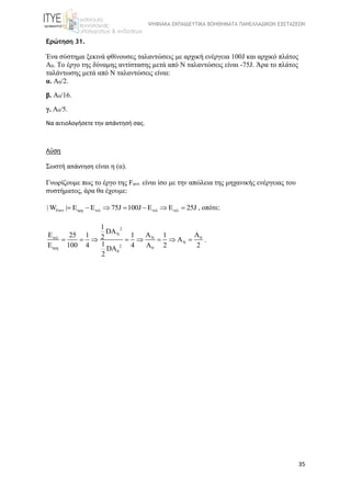 ΨΗΦΙΑΚΑ ΕΚΠΑΙΔΕΥΤΙΚΑ ΒΟΗΘΗΜΑΤΑ ΠΑΝΕΛΛΑΔΙΚΩΝ ΕΞΕΤΑΣΕΩΝ
35
Ερώτηση 31.
Ένα σύστημα ξεκινά φθίνουσες ταλαντώσεις με αρχική ενέργεια 100J και αρχικό πλάτος 
Α0. Το έργο της δύναμης αντίστασης μετά από Ν ταλαντώσεις είναι -75J. Άρα το πλάτος 
ταλάντωσης μετά από Ν ταλαντώσεις είναι: 
α. Α0/2.
β. Α0/16.
γ. Α0/5.
Να αιτιολογήσετε την απάντησή σας.
Λύση
Σωστή απάντηση είναι η (α).
Γνωρίζουμε πως το έργο της Fαντ. είναι ίσο με την απώλεια της μηχανικής ενέργειας του 
συστήματος, άρα θα έχουμε: 
Fαντ αρχ τελ τελ τελ| W | Ε Ε 75J 100J Ε Ε 25J       , οπότε:
2
N
τελ N 0
N
2αρχ 0
0
1
DA
E A A25 1 1 12 A
1Ε 100 4 4 A 2 2DA
2
        .
 