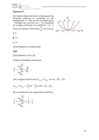 ΨΗΦΙΑΚΑ ΕΚΠΑΙΔΕΥΤΙΚΑ ΒΟΗΘΗΜΑΤΑ ΠΑΝΕΛΛΑΔΙΚΩΝ ΕΞΕΤΑΣΕΩΝ
36
Ερώτηση 32.
Στο διπλανό σχήμα φαίνονται τα διαγράμματα της 
δυναμικής  ενέργειας  σε  συνάρτηση  με  την 
απομάκρυνση, U = f(x), για δύο συστήματα μάζας 
– ελατηρίου που εκτελούν α.α.τ . Αν γνωρίζουμε 
ότι οι μάζες συνδέονται με τη σχέση m1 = m2 , ο 
λόγος των περιόδων ταλάντωσης  1
2
T
T
είναι ίσος με
α. 2.
β. 1/2.
γ. 1/4.
Να αιτιολογήσετε την απάντησή σας.
Λύση
Σωστή απάντηση είναι η (β).
Ο λόγος το περιόδων είναι ίσος με:
11 2
2 1
2
m
2π
kT k
T km
2π
k
 
Από το σχήμα προκύπτει πως max,1 max,2U U και 2 1A 2A 2A  .
2 2
max,1 max,2 1 2 1 2
1 1
U U k A k (2A) k 4k
2 2
     .
Με αντικατάσταση στην αρχική σχέση παίρνουμε: 
21 1
2 2
2
m
2π
4kT T 1
T T 2m
2π
k
  
 