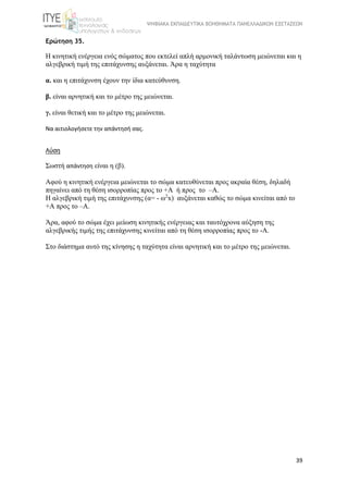 ΨΗΦΙΑΚΑ ΕΚΠΑΙΔΕΥΤΙΚΑ ΒΟΗΘΗΜΑΤΑ ΠΑΝΕΛΛΑΔΙΚΩΝ ΕΞΕΤΑΣΕΩΝ
39
Ερώτηση 35.
Η κινητική ενέργεια ενός σώματος που εκτελεί απλή αρμονική ταλάντωση μειώνεται και η 
αλγεβρική τιμή της επιτάχυνσης αυξάνεται. Άρα η ταχύτητα
α. και η επιτάχυνση έχουν την ίδια κατεύθυνση.
β. είναι αρνητική και το μέτρο της μειώνεται.
γ. είναι θετική και το μέτρο της μειώνεται.
Να αιτιολογήσετε την απάντησή σας.
Λύση
Σωστή απάντηση είναι η (β).
Αφού η κινητική ενέργεια μειώνεται το σώμα κατευθύνεται προς ακραία θέση, δηλαδή 
πηγαίνει από τη θέση ισορροπίας προς το +Α  ή προς  το  –Α.  
Η αλγεβρική τιμή της επιτάχυνσης (α= - ω2
x)  αυξάνεται καθώς το σώμα κινείται από το 
+Α προς το –Α.
Άρα, αφού το σώμα έχει μείωση κινητικής ενέργειας και ταυτόχρονα αύξηση της 
αλγεβρικής τιμής της επιτάχυνσης κινείται από τη θέση ισορροπίας προς το -Α. 
Στο διάστημα αυτό της κίνησης η ταχύτητα είναι αρνητική και το μέτρο της μειώνεται.
 