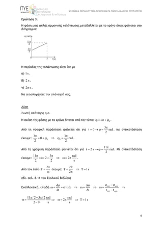 ΨΗΦΙΑΚΑ ΕΚΠΑΙΔΕΥΤΙΚΑ ΒΟΗΘΗΜΑΤΑ ΠΑΝΕΛΛΑΔΙΚΩΝ ΕΞΕΤΑΣΕΩΝ
4
Ερώτηση 3.
Η φάση μιας απλής αρμονικής ταλάντωσης μεταβάλλεται με το χρόνο όπως φαίνεται στο
διάγραμμα:
Η περίοδος της ταλάντωσης είναι ίση με
α) 1s .
β) 2 s .
γ) 2 s .
Να αιτιολογήσετε την απάντησή σας.
Λύση
Σωστή απάντηση η α.
Η σχέση της φάσης με το χρόνο δίνεται από τον τύπο: 0t    .
Από τη γραφική παράσταση φαίνεται ότι για
3
t 0 rad
2

    . Με αντικατάσταση
έχουμε: 0 0
3 3
0 rad
2 2
 
      .
Από τη γραφική παράσταση φαίνεται ότι για
11
t 2 s rad
2

    . Με αντικατάσταση
έχουμε:
11 3 rad
2 2
2 2 s
 
       .
Από τον τύπο
2
T



έχουμε:
2
T
2

 

T 1s
(βλ. σελ. 8-11 του Σχολικού Βιβλίου)
Εναλλακτικά, επειδή
d
.
dt t t t
 
 
  
          
 
11 / 2 3 / 2 rad rad
2
2 0 s s
  
      

T 1s
 