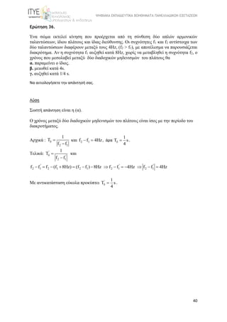 ΨΗΦΙΑΚΑ ΕΚΠΑΙΔΕΥΤΙΚΑ ΒΟΗΘΗΜΑΤΑ ΠΑΝΕΛΛΑΔΙΚΩΝ ΕΞΕΤΑΣΕΩΝ
40
Ερώτηση 36.
Ένα  σώμα  εκτελεί  κίνηση  που  προέρχεται  από  τη  σύνθεση  δύο  απλών  αρμονικών 
ταλαντώσεων, ίδιου πλάτους και ίδιας διεύθυνσης. Οι συχνότητες f1 και f2 αντίστοιχα των 
δύο ταλαντώσεων διαφέρουν μεταξύ τους 4Hz, (f2 > f1), με αποτέλεσμα να παρουσιάζεται 
διακρότημα. Αν η συχνότητα f1 αυξηθεί κατά 8Hz, χωρίς να μεταβληθεί η συχνότητα f2, ο 
χρόνος που μεσολαβεί μεταξύ  δύο διαδοχικών μηδενισμών  του πλάτους θα
α. παραμείνει ο ίδιος.
β. μειωθεί κατά 4s.
γ. αυξηθεί κατά 1/4 s.
Να αιτιολογήσετε την απάντησή σας.
Λύση
Σωστή απάντηση είναι η (α).
Ο χρόνος μεταξύ δύο διαδοχικών μηδενισμών του πλάτους είναι ίσος με την περίοδο του 
διακροτήματος.
Αρχικά : 
2 1
1
T
f f
 

και  2 1f f 4Hz  , άρα
1
T s
4
  .
Τελικά:  '
'
2 1
1
T
f f
 

και 
' ' '
2 1 2 1 2 1 2 1 2 1f f f (f 8Hz) (f f ) 8Hz f f 4Hz f f 4Hz             
Με αντικατάσταση εύκολα προκύπτει  ' 1
T s
4
  .
 