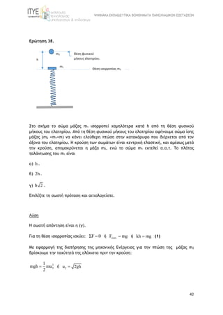 ΨΗΦΙΑΚΑ ΕΚΠΑΙΔΕΥΤΙΚΑ ΒΟΗΘΗΜΑΤΑ ΠΑΝΕΛΛΑΔΙΚΩΝ ΕΞΕΤΑΣΕΩΝ
42
Ερώτηση 38.
Στο σχήμα το σώμα μάζας m1 ισορροπεί χαμηλότερα κατά h από τη θέση φυσικού
μήκους του ελατηρίου. Από τη θέση φυσικού μήκους του ελατηρίου αφήνουμε σώμα ίσης
μάζας (m2 =m1=m) να κάνει ελεύθερη πτώση στην κατακόρυφο που διέρχεται από τον
άξονα του ελατηρίου. Η κρούση των σωμάτων είναι κεντρική ελαστική, και αμέσως μετά
την κρούση, απομακρύνεται η μάζα m2, ενώ το σώμα m1 εκτελεί α.α.τ. Το πλάτος
ταλάντωσης του m1 είναι
α) h .
β) 2h .
γ) h 2 .
Επιλέξτε τη σωστή πρόταση και αιτιολογείστε.
Λύση
Η σωστή απάντηση είναι η (γ).
Για τη θέση ισορροπίας ισχύει: ΣF 0 ή ελατ.F mg ή kh mg (1)
Με εφαρμογή της διατήρησης της μηχανικής Ενέργειας για την πτώση της μάζας m2
βρίσκουμε την ταχύτητά της ελάχιστα πριν την κρούση:
2
2
1
mgh mu
2
 ή 2u 2gh
m1
h
m2 Θέση φυσικού
μήκους ελατηρίου.
Θέση ισορροπίας m1
 
