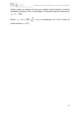 ΨΗΦΙΑΚΑ ΕΚΠΑΙΔΕΥΤΙΚΑ ΒΟΗΘΗΜΑΤΑ ΠΑΝΕΛΛΑΔΙΚΩΝ ΕΞΕΤΑΣΕΩΝ
43
Επειδή οι μάζες των σωμάτων είναι ίσες και η κρούση κεντρική ελαστική, τα σώματα
ανταλλάσουν ταχύτητες, οπότε το σώμα μάζας m1 θα ξεκινήσει αρμονική ταλάντωση με
max 2υ u 2gh  .
Έχουμε: max
k
υ ωA 2gh A
m
   και με αντικατάσταση του k από τη σχέση (1)
εύκολα προκύπτει A h 2 .
 