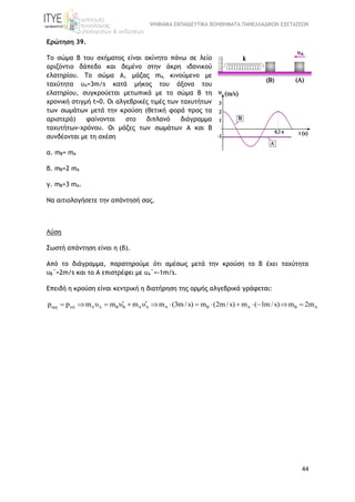 ΨΗΦΙΑΚΑ ΕΚΠΑΙΔΕΥΤΙΚΑ ΒΟΗΘΗΜΑΤΑ ΠΑΝΕΛΛΑΔΙΚΩΝ ΕΞΕΤΑΣΕΩΝ
44
Ερώτηση 39.
Tο σώμα Β του σχήματος είναι ακίνητο πάνω σε λείο
οριζόντιο δάπεδο και δεμένο στην άκρη ιδανικού
ελατηρίου. Το σώμα Α, μάζας mA, κινούμενο με
ταχύτητα υΑ=3m/s κατά μήκος του άξονα του
ελατηρίου, συγκρούεται μετωπικά με το σώμα Β τη
χρονική στιγμή t=0. Οι αλγεβρικές τιμές των ταχυτήτων
των σωμάτων μετά την κρούση (θετική φορά προς τα
αριστερά) φαίνονται στο διπλανό διάγραμμα
ταχυτήτων-χρόνου. Οι μάζες των σωμάτων Α και Β
συνδέονται με τη σχέση
α. mΒ= mA
β. mΒ=2 mA
γ. mΒ=3 mA.
Να αιτιολογήσετε την απάντησή σας.
Λύση
Σωστή απάντηση είναι η (β).
Από το διάγραμμα, παρατηρούμε ότι αμέσως μετά την κρούση το Β έχει ταχύτητα
υΒ΄=2m/s και το Α επιστρέφει με υΑ΄=-1m/s.
Επειδή η κρούση είναι κεντρική η διατήρηση της ορμής αλγεβρικά γράφεται:
αρχ τελ A A B B A A A B A B Ap p m υ m υ m υ m (3m / s) m (2m / s) m ( 1m / s) m 2m             
 