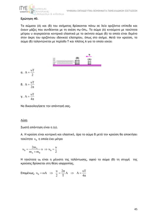 ΨΗΦΙΑΚΑ ΕΚΠΑΙΔΕΥΤΙΚΑ ΒΟΗΘΗΜΑΤΑ ΠΑΝΕΛΛΑΔΙΚΩΝ ΕΞΕΤΑΣΕΩΝ
45
Ερώτηση 40.
Τα σώματα (A) και (Β) του σχήματος βρίσκονται πάνω σε λείο οριζόντιο επίπεδο και
έχουν μάζες που συνδέονται με τη σχέση mB=3mA. Το σώμα (Α) κινούμενο με ταχύτητα
μέτρου υ συγκρούεται κεντρικά ελαστικά με το ακίνητο σώμα (Β) το οποίο είναι δεμένο
στην άκρη του οριζόντιου ιδανικού ελατηρίου, όπως στο σχήμα. Μετά την κρούση, το
σώμα (B) ταλαντώνεται με περίοδο Τ και πλάτος Α για το οποίο ισχύει
α.
υT
A
2

β.
υT
A
2π

γ.
υT
A
4π

Να δικαιολογήσετε την απάντησή σας.
Λύση
Σωστή απάντηση είναι η (γ).
A. Η κρούση είναι κεντρική και ελαστική, άρα το σώμα Β μετά την κρούση θα αποκτήσει
ταχύτητα Bυ η οποία έχει μέτρο
A
B B
A B
2m υ
υ υ υ
m m 2
  

Η ταχύτητα υΒ είναι η μέγιστη της ταλάντωσης, αφού το σώμα (Β) τη στιγμή της
κρούσης βρίσκεται στη θέση ισορροπίας.
Επομένως, B
υ 2π υT
υ ωA A A
2 T 4π
    
 