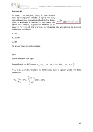 ΨΗΦΙΑΚΑ ΕΚΠΑΙΔΕΥΤΙΚΑ ΒΟΗΘΗΜΑΤΑ ΠΑΝΕΛΛΑΔΙΚΩΝ ΕΞΕΤΑΣΕΩΝ
46
Ερώτηση 41.
Tο σώμα Σ του σχήματος, μάζας m, είναι ακίνητο
πάνω σε λείο οριζόντιο επίπεδο και δεμένο στην άκρη
ιδανικού οριζόντιου ελατηρίου σταθεράς k. Ένα βλήμα
μάζας m κινούμενο με ταχύτητα υo κατά μήκος του
άξονα του ελατηρίου, συγκρούεται πλαστικά με το
σώμα Σ. Το ποσοστό της ενέργειας του βλήματος που μετατράπηκε σε ενέργεια
ταλάντωσης είναι ίσο με
α. 50%
β. 200/3 %
γ. 75%
Να αιτιολογήσετε την απάντησή σας.
Λύση
Σωστή απάντηση είναι η (α).
Εφαρμόζοντας την ΑΔΟ έχουμε: o
αρχ τελ o K K
υ
p p mυ (m m)υ υ
2
     
Η υΚ είναι η μέγιστη ταχύτητα της ταλάντωσης, αφού η κρούση γίνεται στη θέση
ισορροπίας
2
K
max
2βλ
o
1
2m υ
K 2Π% 100% 100% 50%
1K mυ
2

  
 