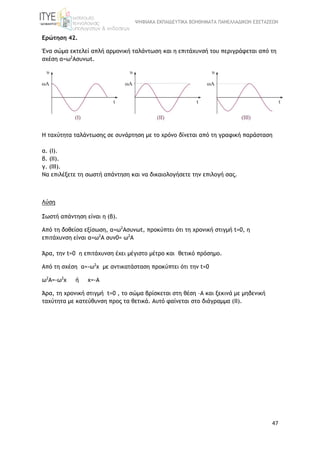 ΨΗΦΙΑΚΑ ΕΚΠΑΙΔΕΥΤΙΚΑ ΒΟΗΘΗΜΑΤΑ ΠΑΝΕΛΛΑΔΙΚΩΝ ΕΞΕΤΑΣΕΩΝ
47
Ερώτηση 42.
Ένα σώμα εκτελεί απλή αρμονική ταλάντωση και η επιτάχυνσή του περιγράφεται από τη
σχέση α=ω2
Ασυνωt.
H ταχύτητα ταλάντωσης σε συνάρτηση με το χρόνο δίνεται από τη γραφική παράσταση
α. (Ι).
β. (ΙΙ).
γ. (ΙΙΙ).
Να επιλέξετε τη σωστή απάντηση και να δικαιολογήσετε την επιλογή σας.
Λύση
Σωστή απάντηση είναι η (β).
Από τη δοθείσα εξίσωση, α=ω2
Ασυνωt, προκύπτει ότι τη χρονική στιγμή t=0, η
επιτάχυνση είναι α=ω2
Α συν0= ω2
Α
Άρα, την t=0 η επιτάχυνση έχει μέγιστο μέτρο και θετικό πρόσημο.
Από τη σχέση α=-ω2
x με αντικατάσταση προκύπτει ότι την t=0
ω2
Α=-ω2
x ή x=-A
Άρα, τη χρονική στιγμή t=0 , το σώμα βρίσκεται στη θέση –Α και ξεκινά με μηδενική
ταχύτητα με κατεύθυνση προς τα θετικά. Αυτό φαίνεται στο διάγραμμα (II).
 