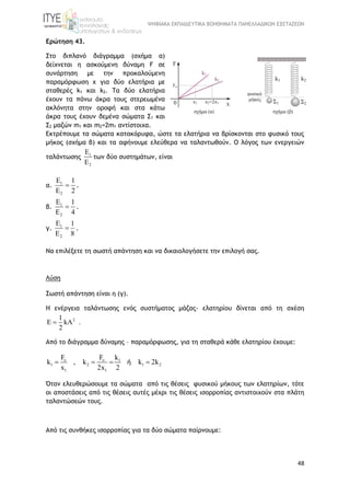 ΨΗΦΙΑΚΑ ΕΚΠΑΙΔΕΥΤΙΚΑ ΒΟΗΘΗΜΑΤΑ ΠΑΝΕΛΛΑΔΙΚΩΝ ΕΞΕΤΑΣΕΩΝ
48
Ερώτηση 43.
Στο διπλανό διάγραμμα (σχήμα α)
δείχνεται η ασκούμενη δύναμη F σε
συνάρτηση με την προκαλούμενη
παραμόρφωση x για δύο ελατήρια με
σταθερές k1 και k2. Τα δύο ελατήρια
έχουν τα πάνω άκρα τους στερεωμένα
ακλόνητα στην οροφή και στα κάτω
άκρα τους έχουν δεμένα σώματα Σ1 και
Σ2 μαζών m1 και m2=2m1 αντίστοιχα.
Εκτρέπουμε τα σώματα κατακόρυφα, ώστε τα ελατήρια να βρίσκονται στο φυσικό τους
μήκος (σχήμα β) και τα αφήνουμε ελεύθερα να ταλαντωθούν. Ο λόγος των ενεργειών
ταλάντωσης 1
2
E
E
των δύο συστημάτων, είναι
α. 1
2
E 1
E 2
 .
β. 1
2
E 1
E 4
 .
γ. 1
2
E 1
E 8
 .
Να επιλέξετε τη σωστή απάντηση και να δικαιολογήσετε την επιλογή σας.
Λύση
Σωστή απάντηση είναι η (γ).
H ενέργεια ταλάντωσης ενός συστήματος μάζας- ελατηρίου δίνεται από τη σχέση
21
kA .
2
 
Aπό το διάγραμμα δύναμης – παραμόρφωσης, για τη σταθερά κάθε ελατηρίου έχουμε:
o o 1
1 2 1 2
1 1
F F k
k , k k 2k
x 2x 2
   ή
Όταν ελευθερώσουμε τα σώματα από τις θέσεις φυσικού μήκους των ελατηρίων, τότε
οι αποστάσεις από τις θέσεις αυτές μέχρι τις θέσεις ισορροπίας αντιστοιχούν στα πλάτη
ταλαντώσεών τους.
Από τις συνθήκες ισορροπίας για τα δύο σώματα παίρνουμε:
 