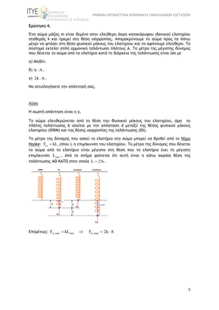 ΨΗΦΙΑΚΑ ΕΚΠΑΙΔΕΥΤΙΚΑ ΒΟΗΘΗΜΑΤΑ ΠΑΝΕΛΛΑΔΙΚΩΝ ΕΞΕΤΑΣΕΩΝ
5
Ερώτηση 4.
Ένα σώμα μάζας m είναι δεμένο στην ελεύθερη άκρη κατακόρυφου ιδανικού ελατηρίου
σταθεράς k και ηρεμεί στη θέση ισορροπίας. Απομακρύνουμε το σώμα προς τα πάνω
μέχρι να φτάσει στη θέση φυσικού μήκους του ελατηρίου και το αφήνουμε ελεύθερο. Το
σύστημα εκτελεί απλή αρμονική ταλάντωση πλάτους Α. Το μέτρο της μέγιστης δύναμης
που δέχεται το σώμα από το ελατήριο κατά τη διάρκεια της ταλάντωσης είναι ίσο με
α) Μηδέν.
β) k A .
γ) 2k A .
Να αιτιολογήσετε την απάντησή σας.
Λύση
Η σωστή απάντηση είναι η γ.
Το σώμα ελευθερώνεται από τη θέση του Φυσικού μήκους του ελατηρίου, άρα το
πλάτος ταλάντωσης Α ισούται με την απόσταση d μεταξύ της θέσης φυσικού μήκους
ελατηρίου (ΘΦΜ) και της θέσης ισορροπίας της ταλάντωσης (ΘΙ).
Το μέτρο της δύναμης που ασκεί το ελατήριο στο σώμα μπορεί να βρεθεί από το Νόμο
Hooke: F kL  ,όπου L η επιμήκυνση του ελατηρίου. Το μέτρο της δύναμης που δέχεται
το σώμα από το ελατήριο είναι μέγιστο στη θέση που το ελατήριο έχει τη μέγιστη
επιμήκυνση maxL . Από το σχήμα φαίνεται ότι αυτή είναι η κάτω ακραία θέση της
ταλάντωσης ΑΘ ΚΑΤΩ στην οποία L 2A .
Επομένως: ,max maxF kL   ,maxF 2k A  
 