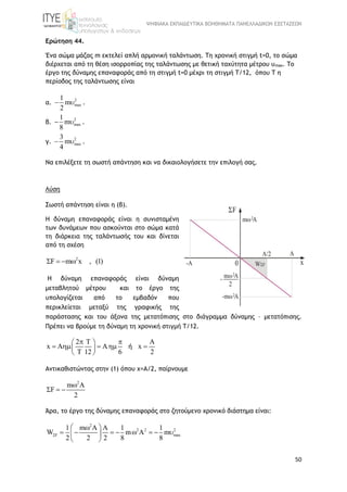 ΨΗΦΙΑΚΑ ΕΚΠΑΙΔΕΥΤΙΚΑ ΒΟΗΘΗΜΑΤΑ ΠΑΝΕΛΛΑΔΙΚΩΝ ΕΞΕΤΑΣΕΩΝ
50
Ερώτηση 44.
Ένα σώμα μάζας m εκτελεί απλή αρμονική ταλάντωση. Τη χρονική στιγμή t=0, το σώμα
διέρχεται από τη θέση ισορροπίας της ταλάντωσης με θετική ταχύτητα μέτρου υmax. Το
έργο της δύναμης επαναφοράς από τη στιγμή t=0 μέχρι τη στιγμή Τ/12, όπου Τ η
περίοδος της ταλάντωσης είναι
α.
2
max
1
m
2
  .
β.
2
max
1
m
8
  .
γ.
2
max
3
m
4
  .
Να επιλέξετε τη σωστή απάντηση και να δικαιολογήσετε την επιλογή σας.
Λύση
Σωστή απάντηση είναι η (β).
H δύναμη επαναφοράς είναι η συνισταμένη
των δυνάμεων που ασκούνται στο σώμα κατά
τη διάρκεια της ταλάντωσής του και δίνεται
από τη σχέση
2
F m x , (1)   
H δύναμη επαναφοράς είναι δύναμη
μεταβλητού μέτρου και τo έργο της
υπολογίζεται από το εμβαδόν που
περικλείεται μεταξύ της γραφικής της
παράστασης και του άξονα της μετατόπισης στο διάγραμμα δύναμης – μετατόπισης.
Πρέπει να βρούμε τη δύναμη τη χρονική στιγμή Τ/12.
2 T A
x A A x
T 12 6 2
  
     
 
ή
Αντικαθιστώντας στην (1) όπου x=A/2, παίρνουμε
2
m A
F
2

  
Άρα, το έργο της δύναμης επαναφοράς στο ζητούμενο χρονικό διάστημα είναι:
2
2 2 2
F max
1 m A A 1 1
W m A m
2 2 2 8 8

 
        
 
 