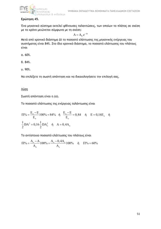 ΨΗΦΙΑΚΑ ΕΚΠΑΙΔΕΥΤΙΚΑ ΒΟΗΘΗΜΑΤΑ ΠΑΝΕΛΛΑΔΙΚΩΝ ΕΞΕΤΑΣΕΩΝ
51
Ερώτηση 45.
Ένα μηχανικό σύστημα εκτελεί φθίνουσες ταλαντώσεις, των οποίων το πλάτος σε σχέση
με το χρόνο μειώνεται σύμφωνα με τη σχέση:
t
0 e
  
Μετά από χρονικό διάστημα Δt το ποσοστό ελάττωσης της μηχανικής ενέργειας του
συστήματος είναι 84%. Στο ίδιο χρονικό διάστημα, το ποσοστό ελάττωσης του πλάτους
είναι
α. 60%.
β. 84%.
γ. 90%.
Να επιλέξετε τη σωστή απάντηση και να δικαιολογήσετε την επιλογή σας.
Λύση
Σωστή απάντηση είναι η (α).
To ποσοστό ελάττωσης της ενέργειας ταλάντωσης είναι
o o
o
o o
2 2
o o
E E E E
% 100% 84% 0,84 E 0,16E
E E
1 1
DA 0,16 DA A 0,4A
2 2
 
    
 
ή ή ή
ή
Tο αντίστοιχο ποσοστό ελάττωσης του πλάτους είναι
o o o
o o
A A A 0,4A
% 100% 100% % 60%
A A
 
    ή
 