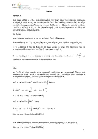 ΨΗΦΙΑΚΑ ΕΚΠΑΙΔΕΥΤΙΚΑ ΒΟΗΘΗΜΑΤΑ ΠΑΝΕΛΛΑΔΙΚΩΝ ΕΞΕΤΑΣΕΩΝ
57
ΘΕΜΑ Γ
Άσκηση 1.
Ένα σώμα μάζας m 1kg είναι στερεωμένο στην άκρη οριζοντίου ιδανικού ελατηρίου
σταθεράς k 100 N / m , του οποίου το άλλο άκρο είναι ακλόνητα στερεωμένο. Το σώμα
εκτελεί απλή αρμονική ταλάντωση, κατά τη διεύθυνση του άξονα χ'χ, σε λείο οριζόντιο
επίπεδο με πλάτος A 0,1m . Τη χρονική στιγμή 0t 0 το σώμα βρίσκεται στη θέση της
μέγιστης θετικής απομάκρυνσης.
Να βρείτε:
α) τη γωνιακή συχνότητα ω και την ενέργεια Ε της ταλάντωσης.
β) την εξίσωση x f(t) της απομάκρυνσης του σώματος από τη θέση ισορροπίας του.
γ) το διάστημα d που θα διανύσει το σώμα μέχρι το μέτρο της ταχύτητάς του να
μεγιστοποιηθεί για δεύτερη φορά μετά τη χρονική στιγμή 0t .
δ) την ταχύτητα υ του σώματος τη στιγμή που βρίσκεται στη θέση
A 2
x
2
  και
κινείται με κατεύθυνση προς τη θέση ισορροπίας του.
Λύση
α) Επειδή το σώμα εκτελεί απλή αρμονική ταλάντωση και η μοναδική δύναμη που
ασκείται στο σώμα, κατά τη διεύθυνση της κίνησης του, είναι αυτή του ελατηρίου, η
σταθερά επαναφοράς D ισούται με τη σταθερά του ελατηρίου k.
Από τη σχέση 2
D m  , για
N
D k 100
m
  έχουμε:
2 k
k m
m
     
rad
10
s
 
(βλ. και σελ. 11 του Σχολικού Βιβλίου)
Από τη σχέση
21
E DA
2
 έχουμε:
2 21 1
E DA E 100 0,1 J
2 2
      E 0,5 J
(βλ. και σελ. 13 του Σχολικού Βιβλίου)
β) Η απλή αρμονική ταλάντωση του σώματος είναι της μορφής 0x A ( t )    .
(βλ. και σελ. 11 του Σχολικού Βιβλίου)
 